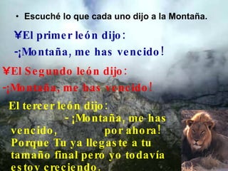 Escuché lo que cada uno dijo a la Montaña.    El primer león dijo: -¡Montaña, me has vencido!  El Segundo león dijo:  -¡Montaña, me has vencido!  El tercer león dijo:  - ¡Montaña, me has vencido,  por ahora! Porque Tu ya llegaste a tu tamaño final pero yo todavía estoy creciendo. 