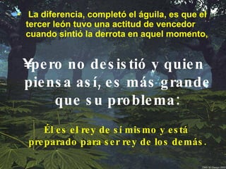 La diferencia, completó el águila, es que el tercer león tuvo una actitud de vencedor cuando sintió la derrota en aquel momento,   pero no desistió y quien piensa así, es más grande que su problema: Él es el rey de sí mismo y está preparado para ser rey de los demás. 