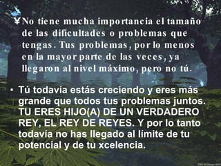 Tú todavía estás creciendo y eres más grande que todos tus problemas juntos. TU ERES HIJO(A) DE UN VERDADERO REY, EL REY DE REYES. Y por lo tanto todavía no has llegado al límite de tu potencial y de tu xcelencia. No tiene mucha importancia el tamaño de las dificultades o problemas que tengas. Tus problemas, por lo menos en la mayor parte de las veces, ya llegaron al nivel máximo, pero no tú. 