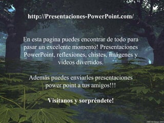 http://Presentaciones-PowerPoint.com/ En esta pagina puedes encontrar de todo para pasar un excelente momento! Presentaciones PowerPoint, reflexiones, chistes, imágenes y videos divertidos. Además puedes enviarles presentaciones power point a tus amigos!!! Visítanos y sorpréndete! 