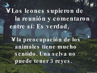 Los leones supieron de  la reunión y comentaron entre sí: Es verdad, la preocupación de los animales tiene mucho sentido. Una selva no  puede tener 3 reyes.  