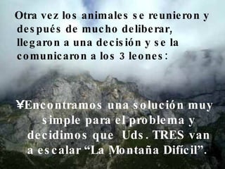 Otra vez los animales se reunieron y después de mucho deliberar, llegaron a una decisión y se la comunicaron a los 3 leones:  Encontramos una solución muy simple para el problema y decidimos que  Uds. TRES van a escalar “La Montaña Difícil”.  