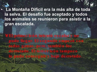 La Montaña Difícil era la más alta de toda la selva. El desafío fue aceptado y todos los animales se reunieron para asistir a la gran escalada.   El primer león intentó escalar y no pudo llegar. El segundo empezó con todas ganas, pero, también fue derrotado. El tercer león tampoco lo pudo conseguir y bajó derrotado.  
