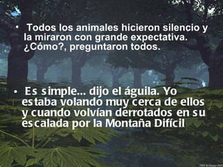 • Todos los animales hicieron silencio y
  la miraron con grande expectativa.
  ¿Cómo?, preguntaron todos.



• E s s imple... dijo el águila. Yo
  es taba volando muy cerc a de ellos
  y cuando volvían derrotados en s u
  es calada por la Montaña Difícil
 