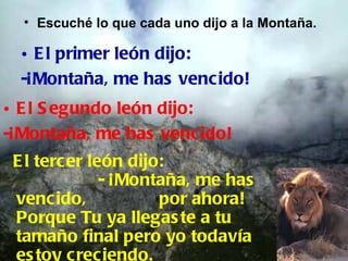 • Escuché lo que cada uno dijo a la Montaña.

  • E l primer león dijo:
  -¡Montaña, me has vencido!
• E l S egundo león dijo:
-¡Montaña, me has venc ido!
 E l tercer león dijo:
              - ¡Montaña, me has
 vencido,            por ahora!
 Porque Tu ya llegas te a tu
 tamaño final pero yo todavía
 es toy creciendo.
 