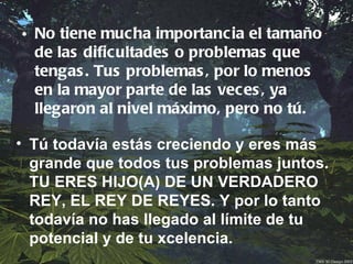 • No tiene mucha importancia el tamaño
  de las dificultades o problemas que
  tengas . Tus problemas , por lo menos
  en la mayor parte de las veces , ya
  llegaron al nivel máximo, pero no tú.

• Tú todavía estás creciendo y eres más
  grande que todos tus problemas juntos.
  TU ERES HIJO(A) DE UN VERDADERO
  REY, EL REY DE REYES. Y por lo tanto
  todavía no has llegado al límite de tu
  potencial y de tu xcelencia.
 