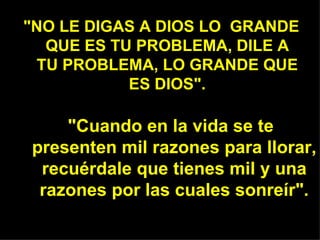 "NO LE DIGAS A DIOS LO GRANDE
  QUE ES TU PROBLEMA, DILE A
 TU PROBLEMA, LO GRANDE QUE
           ES DIOS".

    "Cuando en la vida se te
presenten mil razones para llorar,
 recuérdale que tienes mil y una
 razones por las cuales sonreír".
 