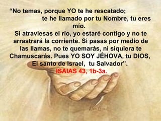 “No temas, porque YO te he rescatado;
            te he llamado por tu Nombre, tu eres
                       mío.
 Si atraviesas el río, yo estaré contigo y no te
 arrastrará la corriente. Si pasas por medio de
   las llamas, no te quemarás, ni siquiera te
Chamuscarás. Pues YO SOY JÉHOVA, tu DIOS,
        El santo de Israel, tu Salvador”.
                 ISAIAS 43, 1b-3a.
 