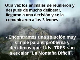 Otra vez los animales s e reunieron y
des pués de muc ho deliberar,
llegaron a una decis ión y s e la
comunicaron a los 3 leones :



• E ncontramos una s olución muy
     s imple para el problema y
  decidimos que Uds . TRE S van
  a es calar “ La Montaña Difícil” .
 