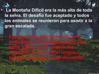 • La Montaña Difícil era la más alta de toda
  la selva. El desafío fue aceptado y todos
  los animales se reunieron para asistir a la
  gran escalada.

  • E l primer león intentó es calar y no
    pudo llegar. E l s egundo empezó con
    todas ganas , pero, también fue
    derrotado. E l tercer león tampoco
    lo pudo cons eguir y bajó derrotado.
 