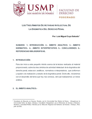 LOS TRES ÁMBITOS DE ACTIVIDAD INTELECTUAL DE
LA DOGMÁTICA DEL DERECHO PENAL
Por: Luis Miguel Cuya Salcedo1
SUMARIO: 1- INTRODUCCIÓN. 2.- ÁMBITO ANALÍTICO. 3.- ÁMBITO
NORMATIVO.- 4.- ÁMBITO INTERPRETATIVO. 5.- CONCLUSIONES. 6.-
REFERENCIAS BIBLIOGRÁFICAS.
1. INTRODUCCIÓN:
Para dar inicio a este pequeño introito acerca de la lectura realizada al material
proporcionado, sobre los tres ámbitos de actividad intelectual de la dogmática del
derecho penal, estas son: analíticos, normativos e interpretativos, que conforman
y ayudan a la realización y estudio de la dogmática penal. Dicho ello, iniciaremos
con el desarrollo del tema que hoy nos convoca, del cual realizaremos un breve
análisis.
2. EL ÁMBITO ANALÍTICO.-
1 Estudiante de Maestría en Ciencias Penales, por la Universidad San Martin de Porres; Abogado por la
Universidad Señor de Sipan, Chiclayo; Conciliador Extrajudicial por el Ministerio de Justicia y Derechos
Humanos; Autoridad Política Distrital por la Dirección Regional del Gobierno del Interior. Chiclayo, Perú.
julio del 2021.
 
