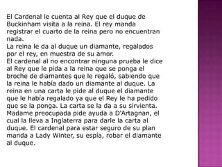 El Cardenal le cuenta al Rey que el duque de Buckinham visita a la reina. El rey manda registrar el cuarto de la reina pero no encuentran nada.La reina le da al duque un diamante, regalados por el rey, en muestra de su amor.El cardenal al no encontrar ninguna prueba le dice al Rey que le pida a la reina que se ponga el broche de diamantes que le regaló, sabiendo que la reina le había dado un diamante al duque. La reina en una carta le pide al duque el diamante que le había regalado ya que el Rey le ha pedido que se la ponga. La carta se la da a su sirvienta. Madame preocupada pide ayuda a D'Artagnan, el cual la lleva a Inglaterra para darle la carta al duque. El cardenal para estar seguro de su plan manda a Lady Winter, su espía, robar el diamante al duque.