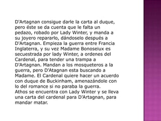 D'Artagnan consigue darle la carta al duque, pero éste se da cuenta que le falta un pedazo, robado por Lady Winter, y manda a su joyero repararlo, dándoselo después a D'Artagnan. Empieza la guerra entre Francia Inglaterra, y su vez Madame Bonoseiux es secuestrada por lady Winter, a ordenes del Cardenal, para tender una trampa a D'Artagnan. Mandan a los mosqueteros a la guerra, pero D'Atagnan esta buscando a Madame. El Cardenal quiere hacer un acuerdo con duque de Buckinham, amenazándole con lo del romance si no paraba la guerra.Athos se encuentra con Lady Winter y se lleva una carta del cardenal para D'Artagnan, para mandar matar.