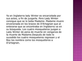 Ya en Inglaterra lady Winter es encarcelada por sus actos, a fin de juzgarla. Pero Lady Winter consigue que se lo beba Madame. Madame muere envenenada en los brazos de D'Artagnan que al enterarse que se encontraba en Inglaterra va en su búsqueda. Los cuatro mosqueteros juzgan a Lady Winter de pena de muerte en venganza de la muerte de Madame.Después de todo lo sucedido los cuatro mosqueteros regresan y el Rey los nombra como los mosqueteros a D'artagnan.