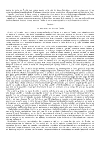 palacio del señor de Tréville que estaba situado en la calle del Vieux-Colombier, es decir, precisamente en las
cercanías del cuarto apalabrado por D'Artagnan, circunstancia que le pareció de feliz augurio para el éxito de su viaje.
  Tras ello, contento por la forma en que se había conducido en Meung sin remordimientos por el pasado, confiando
en el presente y lleno de esperanza en el porvenir, se acostó y se durmió con el sueño del valiente.
  Aquel sueño, todavía totalmente provinciano, le llevó hasta las nueve de la mañana, hora en que se levantó para
dirigirse al palacio de aquel famoso señor de Tréville, el tercer personaje del reino según la estimación paterna.

                                                        Capítulo ll

                                           La antecámara del señor de Tréuille

   El señor de Troisville, como todavía se llamaba su familia en Gascuña, o el señor de Tréville, como había terminado
por llamarse él mismo en Paris, había empezado en realidad como D'Artagnan, es decir, sin un cuarto, pero con ese
caudal de audacia, de ingenio y de entendimiemto que hace que el más pobre hidalgucho gascón reciba con
frecuencia de sus esperanzas de la herencia paterna más de lo que el más rico gentilhombre de Périgord o de Berry
recibe en realidad. Su bravura insolente, su suerte más insolente todavía en un tiempo en que los golpes llovían como
chuzos, le habían izado a la cima de esa difícil escala que se llama el favor de la corte, y cuyos escalones había
escalado de cuatro en cuatro.
   Era el amigo del rey, que honraba mucho, como todos saben, la memoria de su padre Enrique IV. El padre del
señor de Tréville le había servido tan fielmente en sus guerras contra la Liga que, a falta de dinero contante y
sonante -cosa que toda la vida le faltó al bearnés, el cual pagó siempre sus deudas con la única cosa que nunca
necesitó pedir prestada, es decir, con el ingenio-, que a falta de dinero contante y sonante, decimos, le había
autorizado, tras la rendición de Paris, a tomar por armas un león de oro pasante sobre gules con esta divisa: Fidelis
et fortis. Era mucho para el honor, pero mediano para el bienestar. Por eso, cuando el ilustre compañero del gran
Enrique murió, dejó por única herencia al señor su hijo, su espada y su divisa. Gracias a este doble don y al nombre
sin tacha que lo acompañaba, el señor de Tréville fue admitido en la casa del joven príncipe, donde se sirvió también
de su espada y fue tan fiel a su divisa que Luis XIII, uno de los buenos aceros del reino, solía decir que si tuviera un
amigo en ocasión de batirse, le daría por consejo tomar por segundo primero a él, y a Tréville después, y quizá
incluso antes que a él.
   Por eso Luis XIII tenía un afecto real por Tréville, un afecto de rey, afecto egoísta, es cierto, pero que no por ello
dejaba de ser afecto. Y es que, en aquellos tiempos desgraciados, se buscaba sobre todo rodearse de hombres del
temple de Tréville. Muchos podían tomar por divisa el epiteto de fuerte, que formaba la segunda parte de su exergo;
pero pocos gentileshombres podían reclamar el epíteto de fiel, que formaba la primera. Tréville era uno de estos
últimos; era una de esas raras organizaciones, de inteligencia obediente como la del dogo, de valor ciego, de vista
rápida, de mano pronta, a quien el ojo le había sido dado sólo para ver si el rey estaba descontento de alguien, y la
mano para golpear a ese alguien enfadoso: un Besme, un Maurevers, un Poltrot de Méré, un Vitry. En fin, en el caso
de Tréville, había faltado hasta aquel entonces la ocasión; pero la acechaba y se prometía cogerla por los pelos si
alguna vez pasaba al alcance de su mano. Por eso hizo Luis XIII a Tréville capitán de sus mosqueteros, que eran a
Luis XIII, por la devoción o mejor por el fanatismo, lo que sus ordinarios eran a Enrique III y lo que su guarda
escocesa a Luis XI.
   Por su parte, y desde ese punto de vista, el cardenal no le iba a la zaga al rey. Cuando hubo visto la formidable
elite de que Luis XIII se rodeaba, ese segundo, o mejor, ese primer rey de Francia también había querido tener su
guardia. Tuvo por tanto sus mosqueteros como Luis XIII tenía los suyos, y se veía a estas dos potencias rivales selec-
cionar para su servicio, en todas las provincias de Francia a incluso en todos los Estados extranjeros, a los hombres
célebres por sus estocadas. Por eso Richelieu y Luis XIII disputaban a menudo, mientras jugaban su partida de
ajedrez, por la noche, sobre el mérito de sus servidores. Cada cual ponderaba los modales y el valor de los suyos; y
al tiempo que se pronunciaban en voz alta contra los duelos y contra las riñas, los excitaban por lo bajo a llegar a las
manos, y concebían un auténtico pesar o una alegría inmoderada por la derrota o la victoria de los suyos. Así al
menos lo dicen las Memorias de un hombre que estuvo en algunas de esas derrotas y en muchas de esas victorias.
   Tréville había captado el lado débil de su amo, y gracias a esta habilidad debía el largo y constante favor de un rey
que no ha dejado reputación de haber sido muy fiel a sus amistades. Hacía desfilar a sus mosqueteros entre el
cardenal Armand Duplessis con un aire burlón que erizaba de cólera el mostacho gris de Su Eminencia. Tréville
entendía admirablemente bien la guerra de aquella época, en la que, cuando no se vivía a expensas del enemigo, se
vivía a expensas de sus compatriotas: sus soldados formaban una legión de jaraneros, indisciplinada para cualquier
otro que no fuera él.
   Desaliñados, borrachos, despellejados, los mosqueteros del rey, o mejor los del señor de Tréville, se
desparramaban por las tabernas, por los paseos, por los juegos públicos, gritando fuerte y retorciéndose los
mostachos, haciendo sonar sus espuelas, enfrentándose con placer a los guardias del señor cardenal cuando los
encontraban; luego, desenvainando en plena calle entre mil bromas; muertos a veces, pero seguros en tal caso de
ser llorados y vengados; matando con frecuencia, y seguros entonces de no enmohecer en prisión, porque allí estaba
 