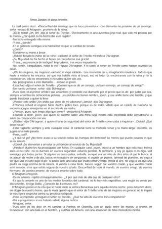 Timeo Danaos et dona ferentes

  Lo cual quiere decir: «Desconfiad del enemigo que os hace presentes». -Ese diamante no proviene de un enemigo,
señor -repuso D'Artagnan-, proviene de la reina.
  -¡De la reina! ¡Oh, oh! -dijo el señor de Tréville-. Efectivamente es una auténtica joya real, que vale mil pistolas por
lo menos. ¿Por quién os ha hecho dar este regalo?
  -Me lo ha entregado ella misma.
  -Y eso, ¿dónde?
  -En el gabinete contiguo a la habitación en que se cambió de tocado.
  -¿Cómo?
  -Dándome su mano a besar.
  -¡Habéis besado la mano de la reina! -exclamó el señor de Tréville mirando a D'Artagnan.
  -¡Su Majestad me ha hecho el honor de concederme esa gracia!
  -Y eso, ¿en presencia de testigos? Imprudente, tres veces imprudente.
  -No, señor, tranquilizaos, nadie lo vio -repuso D'Artagnan. Y le contó al señor de Tréville cómo habían ocurrido las
cosas.
  -¡Oh, las mujeres, las mujeres! -exclamó el viejo soldado-. Las reconozco en su imaginación novelesca; todo lo que
huele a misterio les encanta; así que vos habéis visto el brazo, eso es todo; os encontraríais con la reina y no la
reconoceríais; ella os encontraría y no sabría quién sois vos.
  -No, pero gracias a este diamante... -repuso el joven.
  -Escuchad -dijo el señor de Tréville-. ¿Queréis que os dé un consejo, un buen consejo, un consejo de amigo?
  -Me haréis un honor, señor -dijo D'Artagnan.
  -Pues bien, id al primer orfebre que encontréis y vendedie ese diamante por el precio que os dé; por judío que sea,
siempre encontreréis ochocientas pistolas. Las pistolas no tienen nombre, joven, y ese anillo tiene uno terrible, y que
puede traicionar a quien lo lleve.
  -¡Vender este anillo! ¡Un anillo que viene de mi soberana! ¡Jamás! -dijo D'Artagnan.
  -Entonces volved el engaste hacia dentro, pobre loco, porque es de todos sabido que un cadete de Gascuña no
encuentra joyas semejantes en el escriño de su madre.
  -¿Pensáis, pues, que tengo algo que temer? -preguntó d'Artagnan.
  -Equivale a decir, joven, que quien se duerme sobre una mina cuya mecha está encendida debe considerarse a
salvo en comparación con vos.
  -¡Diablo! -dijo D'Artagnan, a quien el tono de seguridad del señor de Tréville comenzaba a inquietar-. ¡Diablo! ¿Qué
debo hacer?
  -Estar vigilante siempre y ante cualquier cosa. El cardenal tiene la memoria tenaz y la mano larga; creedme, os
jugará una mala pasada.
  -Pero ¿cuál?
  -¿Y qué sé yo? ¿No tiene acaso a su servicio todas las trampas del demonio? Lo menos que puede pasaros es que
se os arreste.
  -¡Cómo! ¿Se atreverían a arrestar a un hombre al servicio de Su Majestad?
  -¡Pardiez! Mucho les ha preocupado con Athos. En cualquier caso, joven, creed a un hombre que está hace treinta
años en la corte; no os durmáis en vuestra seguridad, estaréis perdido. Al contrario, y soy yo quien os lo digo, ved
enemigos por todas partes. Si alguien os busca pelea, evitadla, aunque sea un niño de diez años el que la busca; si
os atacan de noche o de día, batíos en retirada y sin vergüenza; si cruzáis un puente, tantead las planchas, no vaya a
ser que una os falte bajo el pie; si pasáis ante una casa que están construyendo, mirad al aire, no vaya a ser que una
piedra os caiga encima de la cabeza; si volvéis a casa tarde, haceos seguir por vuestro criado, y que vuestro criado
esté armado, si es que estáis seguro de vuestro criado. Desconfiad de todo el mundo, de vuestro amigo, de vuestro
hermano, de vuestra amante, de vuestra amante sobre todo.
  D'Artagnan enrojeció.
  -De mi amante -repitió él maquinalmente-. ¿Y por qué más de ella que de cualquier otro?
  -Es que la amante es uno de los medios favoritos del cardenal; no lo hay más expeditivo: una mujer os vende por
diez pistolas, testigo Dalila. ¿Conocéis las Escrituras, no?
  D'Artagnan pensó en la cita que le había dado la señora Bonacieux para aquella misma noche; pero debemos decir,
en elogio de nuestro heroe, que la mala opinión que el señor de Tréville tenía de las mujeres en general, no le inspiró
la más ligera sospecha contra su preciosa huéspeda.
  -Pero, a propósito -prosiguió el señor de Tréville-. ¿Qué ha sido de vuestros tres compañeros?
  -Iba a preguntaros si vos habíais sabido alguna noticia.
  -Ninguna, señor.
  -Pues bien yo los dejé en mi camino: a Porthos en Chantilly, con un duelo entre las manos; a Aramis en
Crévocoeur, con una bala en el hombro, y a Athos en Amiens, con una acusación de falso monedero encima.
 