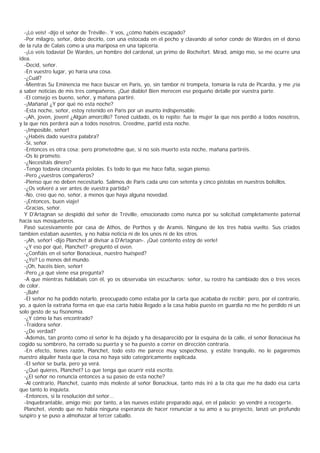 -¡Lo veis! -dijo el señor de Tréville-. Y vos, ¿cómo habéis escapado?
  -Por milagro, señor, debo decirlo, con una estocada en el pecho y clavando al señor conde de Wardes en el dorso
de la ruta de Calais como a una mariposa en una tapicería.
  -¡Lo veis todavía! De Wardes, un hombre del cardenal, un primo de Rochefort. Mirad, amigo mío, se me ocurre una
idea.
  -Decid, señor.
  -En vuestro lugar, yo haría una cosa.
  -¿Cuál?
  -Mientras Su Eminencia me hace buscar en Paris, yo, sin tambor ni trompeta, tomaría la ruta de Picardía, y me ¡ría
a saber noticias de mis tres compañeros. ¡Qué diablo! Bien merecen ese pequeño detalle por vuestra parte.
  -El consejo es bueno, señor, y mañana partiré.
  -¡Mañana! ¿Y por qué no esta noche?
  -Esta noche, señor, estoy retenido en Paris por un asunto indispensable.
  -¡Ah, joven, joven! ¿Algún amorcillo? Tened cuidado, os lo repito; fue la mujer la que nos perdió a todos nosotros,
y la que nos perderá aún a todos nosotros. Creedme, partid esta noche.
  -¡Imposible, señor!
  -¿Habéis dado vuestra palabra?
  -Sí, señor.
  -Entonces es otra cosa; pero prometedme que, si no sois muerto esta noche, mañana partiréis.
  -Os lo prometo.
  -¿Necesitáis dinero?
  -Tengo todavía cincuenta pistolas. Es todo lo que me hace falta, según pienso.
  -Pero ¿vuestros compañeros?
  -Pienso que no deben necesitarlo. Salimos de Paris cada uno con setenta y cinco pistolas en nuestros bolsillos.
  -¿Os volveré a ver antes de vuestra partida?
  -No, creo que no, señor, a menos que haya alguna novedad.
  -¡Entonces, buen viaje!
  -Gracias, señor.
  Y D'Artagnan se despidió del señor de Tréville, emocionado como nunca por su solicitud completamente paternal
hacia sus mosqueteros.
  Pasó sucesivamente por casa de Athos, de Porthos y de Aramis. Ninguno de los tres había vuelto. Sus criados
tambien estaban ausentes, y no había noticia ni de los unos ni de los otros.
  -¡Ah, señor! -dijo Planchet al divisar a D'Artagnan-. ¡Qué contento estoy de verle!
  -¿Y eso por qué, Planchet? -preguntó el oven.
  -¿Confiáis en el señor Bonacieux, nuestro huésped?
  -¿Yo? Lo menos del mundo.
  -¡Oh, hacéis bien, señor!
  -Pero ¿a qué viene esa pregunta?
  -A que mientras hablabais con él, yo os observaba sin escucharos; señor, su rostro ha cambiado dos o tres veces
de color.
  -¡Bah!
  -El señor no ha podido notarlo, preocupado como estaba por la carta que acababa de recibir; pero, por el contrario,
yo, a quien la extraña forma en que esa carta había llegado a la casa había puesto en guardia no me he perdido ni un
solo gesto de su fisonomía.
  -¿Y cómo la has encontrado?
  -Traidora señor.
  -¿De verdad?
  -Además, tan pronto como el señor le ha dejado y ha desaparecido por la esquina de la calle, el señor Bonacieux ha
cogido su sombrero, ha cerrado su puerta y se ha puesto a correr en dirección contraria.
  -En efecto, tienes razón, Planchet, todo esto me parece muy sospechoso, y estáte tranquilo, no le pagaremos
nuestro alquiler hasta que la cosa no haya sido categóricamente explicada.
  -El señor se burla, pero ya verá.
  -¿Qué quieres, Planchet? Lo que tenga que ocurrir está escrito.
  -¿El señor no renuncia entonces a su paseo de esta noche?
  -Al contrario, Planchet, cuanto más moleste al señor Bonacleux, tanto más iré a la cita que me ha dado esa carta
que tanto lo inquieta.
  -Entonces, si la resolución del señor...
  -Inquebrantable, amigo mío; por tanto, a las nueves estate preparado aquí, en el palacio; yo vendré a recogerte.
  Planchet, viendo que no había ninguna esperanza de hacer renunciar a su amo a su proyecto, lanzó un profundo
suspiro y se puso a almohazar al tercer caballo.
 