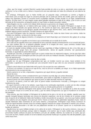 -¡Dios, qué frío tengo! -exclamó Planchet cuando hubo perdido de vista a su amo y, apremiado como estaba por
calentarse, se fue a todo correr a llamar a la puerta de una casa adornada con todos los atributos de una taberna de
barrio.
   Sin embargo, D'Artagnan, que se había metido por un pequeño atajo, continuaba su camino y llegaba a
Saint-Cloud; pero en lugar de seguir la carretera principal, dio la vuelta por detrás del castillo, ganó una especie de
calleja muy apartada y pronto se encontró frente al pabellón indicado. Estaba situado en un lugar completamente
desierto. Un gran muro, en cuyo ángulo estaba aquel pabellón dominaba un lado de la calleja, y por el otro un seto
defendía de los transeúntes un pequeño jardín en cuyo fondo se alzaba una pobre cabaña.
   Había llegado a la cita, y como no le habían dicho anunciar su presencia con ninguna señal, esperó.
   Ningún ruido se dejaba oír, se hubiera dicho que estaba a cien legUas de la capital. D'Artagnan se pegó al seto
después de haber lanzado una ojeada detrás de sí. Por encima de aquel seto, aquel jardín y aquella cabaña, una
niebla sombría envolvía en sus pliegues aquella inmensidad en que duerme París, vacía, abierta inmensidad donde
brillaban algunos puntos luminosos, estrellas fúnebres de aquel infierno.
   Pero para D'Artagnan todos los aspectos revestían una forma feliz, todas las ideas tenían una sonrisa, todas las
tinieblas eran diáfanas. La hora de la cita iba a sonar.
   En efecto, al cabo de algunos instantes, el campanario de Saint-Cloud dejó caer lentamente diez golpes de su larga
lengua mugiente.
   Había algo lúgubre en aquella voz de bronce que se lamentaba así en medio de la noche.
   Pero cada una de aquellas horas que componían la hora esperada vibraba armoniosamente en el corazón del joven.
   Sus ojos estaban fijos en el pequeño pabellón situado en el ángulo del muro, cuyas ventanas estaban todas
cerradas con los postigos, salvo una sola del primer piso.
   A través de aquella ventana brillaba una luz suave que argentaba el follaje tembloroso de dos o tres tilos que se
elevaban formando grupo fuera del parque. Evidentemente, detrás de aquella ventanita, tan graciosamente
iluminada, le aguardaba la señora Bonacieux.
   Acunado por esta idea, D Artagnan esperó por su parte media hora sin impaciencia alguna, con los ojos fijos sobre
aquella casita de la que D'Artagnan percibía una parte del techo de molduras doradas, atestiguando la elegancia del
resto del apartamento.
   El campanario de Saint-Cloud hizo sonar las diez y media.
   Aquella vez, sin que D'Artagnan comprendiese por qué, un temblor recorrió sus venas. Quizá también el frío
comenzaba a apoderarse de él y tornaba por una sensación moral lo que sólo era una sensación completamente
física.
   Luego le vino la idea de que había leído mal y que la cita era para las once solamente.
   Se acercó a la ventana, se situó en un rayo de luz, sacó la carta de su bolsillo y la releyó; no se había equivocado,
efectivamente la cita era para las diez.
   Volvió a ponerse en su sitio, empezando a inquietarse por aquel silencio y aquella soledad.
   Dieron las once.
   D'Artagnan comenzó a temer verdaderamente que le hubiera ocurrido algo a la señora Bonacieux.
   Dio tres palmadas, señal ordinaria de los enamorados; pero nadie le respondió, ni siquiera el eco.
   Entonces pensó con cierto despecho que quizá la joven se había dormido mientras lo esperaba.
   Se acercó a la pared y trató de subir, pero la pared estaba recientemente revocada, y D'Artagnan se rompió
inútilmente las uñas.
   En aquel momento se fijó en los árboles, cuyas hojas la luz continuaba argentando, y como uno de ellos emergía
sobre el camino, pensó que desde el centro de sus ramas su mirada podría penetrar en el pabellón.
   El árbol era fácil. Además D'Artagnan tenía apenas veinte años, y por lo tanto se acordaba de su oficio de escolar.
En un instante estuvo en el centro de las ramas, y por los vidrios transparentes sus ojos se hundieron en el interior
del pabellón.
   Cosa extraña, que hizo temblar a D'Artagnan de la planta de los pies a la raíz de sus cabellos, aquella suave luz,
aquella tranquila lámpara iluminaba una escena de desorden espantoso; uno de los cristales de la ventana estaba
roto, la puerta de la habitación había sido hundida y medio rota pendía de sus goznes; una mesa que hubiera debido
estar cubierta con una elegante cena yacía por tierra; frascos en añicos, frutas aplastadas tapizaban el piso; todo en
aquella habitación daba testimonio de una lucha violenta y desesperada; D'Artagnan creyó incluso reconocer en
medio de aquel desorden extraño trozos de vestidosy algunas manchas de sangre maculando el mantel y las cortinas.
   Se dio prisa por descender a la calle con una palpitación horrible en el corazón; quería ver si encontraba otras
huellas de violencia.
   Aquella breve luz suave brillaba siempre en la calma de la noche. D'Artagnan se dio cuenta entonces, cosa que él
no había observado al principio, porque nada le empujaba a tal examen, que el suelo, batido aquí, pisoteado allá,
presentaba huellas confusas de pasos de hombres y de pies de caballos. Además, las ruedas de un coche, que pa-
recía venir de París, habían cavado en la tierra blanda una profunda huella que no pasaba más allá del pabellón y que
volvía hacia Paris.
 
