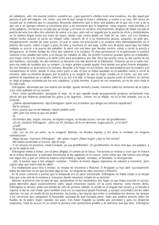 de caballeros. «Ah, mis buenos señores -exclamé yo-, ¿qué queréis?» «Debes tener una escalera», me dijo aquel que
parecía el jefe del séquito. «Sí, señor; una con la que recojo la fruta.» «Dánosla, y vuelve a tu casa. Ahí tienes un
escudo por la molestia que te causamos. Recuerda solamente que si dices una palabra de lo que vas a ver y de lo
que vas a oír (porque mirarás y escucharás pese a las amenazas que te hagamos, estoy seguro), estás perdido.» A
estas palabras, me lanzó un escudo que yo recogí, y él tomó mi escalera. Efectivamente, después de haber cerrado la
puerta del seto tras ellos hice ademán de volver a la casa; pero salí en seguida por la puerta de atrás y deslizándome
en la sombra llegué hasta esa mata de saúco, desde cuyo centro podía ver todo sin ser visto. Los tres hombres
habían hecho avanzar el coche sin ningún ruido, sacaron de él a un hombrecito grueso, pequeño, de pelo gris,
mezquinamente vestido de color oscuro, el cual se subió con precaución a la escalera miró disimuladamente en el
interior del cuarto, volvió a bajar a paso de lobo y murmuró en voz baja: «¡Ella es!» Al punto aquel que me había
hablado se acercó a la puerta del pabellón, la abrió con una llave que llevaba encima, volvió a cerrar la puerta y
desapareció; al mismo tiempo los otros dos subieron a la escalera. El viejo permanecía en la portezuela el cochero
sostenía a los caballos del coche y un lacayo los caballos de silla. De pronto resonaron grandes gritos en el pabellón,
una mujer corrió a la ventana y la abrió como para precipitarse por ella. Pero tan pronto como se dio cuenta de los
dos hombres, retrocedió; los dos hombres se lanzaron tras ella dentro de la habitación. Entonces ya no vi nada más;
pero oía ruido de muebles que se rompen. La mujer gritaba y pedía ayuda. Pero pronto sus gritos fueron ahogados;
los tres hombres se acercaron a la ventana, llevando a la mujer en sus brazos; dos descendieron por la escalera y la
transportaron al coche, donde el viejo entró junto a ella. El que se había quedado en el pabellón volvió a cerrar la
ventana, salió un instante después por la puerta y se aseguró de que la mujer estaba en el coche: sus dos com-
pañeros le esperaban ya a caballo, saltó él a su vez a la silla; el lacayo ocupó su puesto junto al cochero; la carroza
se alejó al galope escoltada por los tres caballeros, y todo terminó. A partir de ese momento, yo no he visto nada ni
he oído nada.
  D'Artagnan, abrumado por una noticia tan terrible, quedó inmóvil y mudo, mientras todos los demonios de la cólera
y los celos aullaban en su corazón.
  -Pero, señor gentilhombre -prosiguió el viejo, en el que aquella muda desesperación producía ciertamente más
afecto del que hubieran producido los gritos y las lágrimas-; vamos, no os aflijáis, no os la han matado, eso es lo
esencial.
  -¿Sabéis aproximadamente -dijo D'Artagnan- quién era el hombre que dirigía esa infernal expedición?
  -No lo conozco.
  -Pero, puesto que os ha hablado, habéis podido verlo.
  -¡Ah! ¿Son sus señas lo que me pedís?
  -Sí.
  -Un hombre alto, enjuto, moreno, de bigotes negros, la mirada oscura, con aire de gentilhombre.
  -¡El es! -exclamó D'Artagnan-. ¡Otra vez él! ¡Siempre él! Es mi demonio, según parece. ¿Y el otro?
  -¿Cuál?
  -El pequeño.
  -¡Oh, ese no era un señor, os lo aseguro! Además, no llevaba espada, y los otros le trataban sin ninguna
consideración.
  -Algún lacayo -murmuró D'Artagnan-. ¡Ah, pobre mujer! ¡Pobre mujer! ¿Qué te han hecho?
  -Me habéis prometido el secreto -dijo el viejo.
  -Y os renuevo mi promesa, estad tranquilo, yo soy gentilhombre. Un gentilhombre no tiene más que una palabra, y
yo os he dado la mía.
  D'Artagnan volvió a tomar, con el alma afligida, el camino de la barca. Tan pronto se resistía a creer que se tratara
de la señora Bonacieux, y esperaba encontrarla al día siguiente en el Louvre, como temía que ella tuviera una intriga
con algún otro y que un celoso la hubiera sorprendido y raptado. Vacilaba, se desolaba, se desesperaba.
  -¡Oh, si tuviese aquí a mis amigos! -exclamó-. Tendría al menos alguna esperanza de volverla a encontrar; pero
¿quién sabe qué habrá sido de ellos?
  Era medianoche poco más o menos; se trataba de encontrar a Planchet. D Artagnan se hizo abrir sucesivamente
todas las tabernas en las que percibió algo de luz; en ninguna de ellas encontró a Planchet.
  En la sexta, comenzó a pensar que la búsqueda era un poco aventurada. D'Artagnan no había citado a su lacayo
más que a las seis de la mañana y, estuviese donde estuviese, estaba en su derecho.
  Además al joven le vino la idea de que, quedándose en los alrededores del lugar en que había ocurrido el suceso,
quizá obtendría algún esclarecimiento sobre aquel misterioso asunto. En la sexta taberna, como hemos dicho,
D'Artagnan se detuvo, pidió una botella de vino de primera calidad, se acodó en el ángulo más oscuro y se decidió a
esperar el día de este modo; pero también esta vez su esperanza quedó frustrada, y aunque escuchaba con los oídos
abiertos, no oyó, en medio de los juramentos, las burlas y las injurias que entre sí cambiaban los obreros, los lacayos
y los carreteros que componían la honorable sociedad de que formaba parte, nada que pudiera ponerle sobre las
huellas de la pobre mujer raptada. Así pues, tras haber tragado su botella por ociosidad y para no despertar
sospechas, trató de buscar en su rincón la postura más satisfactoria posible y de dormirse mal que bien. D'Artagnan
 