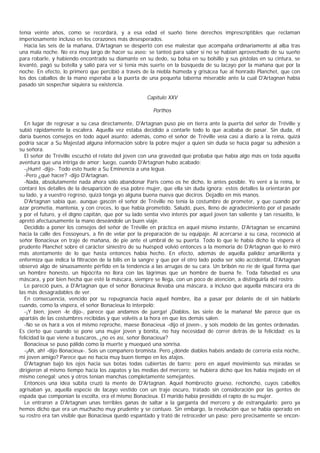 tenía veinte años, como se recordará, y a esa edad el sueño tiene derechos imprescriptibles que reclaman
imperiosamente incluso en los corazones más desesperados.
  Hacia las seis de la mañana, D'Artagnan se despertó con ese malestar que acompaña ordinariamente al alba tras
una mala noche. No era muy largo de hacer su aseo; se tanteó para saber si no se habían aprovechado de su sueño
para robarle, y habiendo encontrado su diamante en su dedo, su bolsa en su bolsillo y sus pistolas en su cintura, se
levantó, pagó su botella y salió para ver si tenía más suerte en la búsqueda de su lacayo por la mañana que por la
noche. En efecto, lo primero que percibió a través de la niebla húmeda y grisácea fue al honrado Planchet, que con
los dos caballos de la mano esperaba a la puerta de una pequeña taberna miserable ante la cual D'Artagnan había
pasado sin sospechar siquiera su existencia.

                                                      Capítulo XXV

                                                         Porthos

  En lugar de regresar a su casa directamente, D'Artagnan puso pie en tierra ante la puerta del señor de Tréville y
subió rápidamente la escalera. Aquella vez estaba decidido a contarle todo lo que acababa de pasar. Sin duda, él
daría buenos consejos en todo aquel asunto; además, como el señor de Tréville veía casi a diario a la reina, quizá
podría sacar a Su Majestad alguna información sobre la pobre mujer a quien sin duda se hacía pagar su adhesión a
su señora.
  El señor de Tréville escuchó el relato del joven con una gravedad que probaba que había algo más en toda aquella
aventura que una intriga de amor; luego, cuando D'Artagnan hubo acabado:
  -¡Hum! -dijo-. Todo esto huele a Su Eminencia a una legua.
  -Pero ¿qué hacer? -dijo D'Artagnan.
  -Nada, absolutamente nada ahora sólo abandonar Paris como os he dicho, lo antes posible. Yo veré a la reina, le
contaré los detalles de la desaparición de esa pobre mujer, que ella sin duda ignora; estos detalles la orientarán por
su lado, y a vuestro regreso, quizá tenga yo alguna buena nueva que deciros. Dejadlo en mis manos.
  D'Artagnan sabía que, aunque gascón el señor de Tréville no tenía la costumbre de prometer, y que cuando por
azar prometía, mantenía, y con creces, lo que habia prometido. Saludó, pues, lleno de agradecimiento por el pasado
y por el futuro, y el digno capitán, que por su lado sentía vivo interés por aquel joven tan valiente y tan resuelto, le
apretó afectuosamente la mano deseándole un buen viaje.
  Decidido a poner los consejos del señor de Tréville en práctica en aquel mismo instante, D'Artagnan se encaminó
hacia la calle des Fossoyeurs, a fin de velar por la preparación de su equipaje. Al acercarse a su casa, reconoció al
señor Bonacieux en traje de mañana, de pie ante el umbral de su puerta. Todo lo que le había dicho la víspera el
prudente Planchet sobre el carácter siniestro de su huésped volvió entonces a la memoria de D’     Artagnan que lo miró
más atentamente de lo que hasta entonces había hecho. En efecto, además de aquella palidez amarillenta y
enfermiza que indica la filtración de la bilis en la sangre y que por el otro lado podía ser sólo accidental, D'Artagnan
observó algo de sinuosamente pérfido en la tendencia a las arrugas de su cara. Un bribón no ríe de igual forma que
un hombre honesto, un hipócrita no llora con las lágrimas que un hombre de buena fe. Toda falsedad es una
máscara, y por bien hecha que esté la máscara, siempre se llega, con un poco de atención, a distinguirla del rostro.
  Le pareció pues, a D'Artagnan que el señor Bonacieux llevaba una máscara, a incluso que aquella máscara era de
las más desagradables de ver.
  En consecuencia, vencido por su repugnancia hacia aquel hombre, iba a pasar por delante de él sin hablarle
cuando, como la víspera, el señor Bonacieux lo interpeló:
  -¡Y bien, joven -le dijo-, parece que andamos de juerga! ¡Diablos, las siete de la mañana! Me parece que os
apartáis de las costumbres recibidas y que volvéis a la hora en que los demás salen.
  -No se os hará a vos el mismo reproche, maese Bonacieux -dijo el joven-, y sois modelo de las gentes ordenadas.
Es cierto que cuando se pone una mujer joven y bonita, no hay necesidad de correr detrás de la felicidad; es la
felicidad la que viene a buscaros, ¿no es así, señor Bonacieux?
  Bonacieux se puso pálido como la muerte y muequeó una sonrisa.
  -¡Ah, ah! -dijo Bonacieux-. Sois un compañero bromista. Pero ¿dónde diablos habéis andado de correría esta noche,
mi joven amigo? Parece que no hacía muy buen tiempo en los atajos.
  D'Artagnan bajó los ojos hacia sus botas todas cubiertas de barro; pero en aquel movimiento sus miradas se
dirigieron al mismo tiempo hacia los zapatos y las medias del mercero; se hubiera dicho que los había mojado en el
mismo cenegal; unos y otros tenían manchas completamente semejantes.
  Entonces una idea súbita cruzó la mente de D'Artagnan. Aquel hombrecito grueso, rechoncho, cuyos cabellos
agrisaban ya, aquella especie de lacayo vestido con un traje oscuro, tratado sin consideración por las gentes de
espada que componían la escolta, era el mismo Bonacieux. El marido había presidido el rapto de su mujer.
  Le entraron a D'Artagnan unas terribles ganas de saltar a la garganta del mercero y de estrangularlo; pero ya
hemos dicho que era un muchacho muy prudente y se contuvo. Sin embargo, la revolución que se había operado en
su rostro era tan visible que Bonacieux quedó espantado y trató de retroceder un paso; pero precisamente se encon-
 