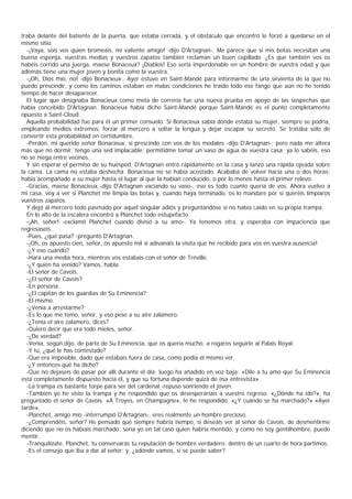 traba delante del batiente de la puerta, que estaba cerrada, y el obstáculo que encontró le forzó a quedarse en el
mismo sitio.
   -¡Vaya, sois vos quien bromeáis, mi valiente amigo! -dijo D'Artagnan-. Me parece que si mis botas necesitan una
buena esponja, vuestras medias y vuestros zapatos también reclaman un buen cepillado. ¿Es que también vos os
habéis corrido una juerga, maese Bonaceux? ¡Diablos! Eso sería imperdonable en un hombre de vuestra edad y que
además tiene una mujer joven y bonita como la vuestra.
   -¡Oh, Dios mío, no! -dijo Bonacieux-. Ayer estuve en Saint-Mandé para informarme de una sirvienta de la que no
puedo prescindir, y como los caminos estaban en malas condiciones he traído todo ese fango que aún no he tenido
tiempo de hacer desaparecer.
   El lugar que designaba Bonacieux como meta de correría fue una nueva prueba en apoyo de las sospechas que
había concebido D'Artagnan. Bonacieux había dicho Saint-Mandé porque Saint-Mandé es el punto completamente
opuesto a Saint-Cloud.
   Aquella probabilidad fue para él un primer consuelo. Si Bonacieux sabía dónde estaba su mujer, siempre se podría,
empleando medios extremos, forzar al mercero a soltar la lengua y dejar escapar su secreto. Se trataba sólo de
convertir esta probabilidad en certidumbre.
   -Perdón, mi querido señor Bonacieux, si prescindo con vos de los modales -dijo D'Artagnan-; pero nada me altera
más que no dormir, tengo una sed implacable; permitidme tomar un vaso de agua de vuestra casa; ya lo sabéis, eso
no se niega entre vecinos.
   Y sin esperar el permiso de su huésped, D'Artagnan entró rápidamente en la casa y lanzó una rápida ojeada sobre
la cama. La cama no estaba deshecha. Bonacieux no se había acostado. Acababa de volver hacía una o dos horas;
había acompañado a su mujer hasta el lugar al que la habían conducido, o por lo menos hasta el primer relevo.
   -Gracias, maese Bonacieux -dijo D'Artagnan vaciando su vaso-, eso es todo cuanto quería de vos. Ahora vuelvo a
mi casa, voy a ver si Planchet me limpia las botas y, cuando haya terminado, os lo mandaré por si queréis limpiaros
vuestros zapatos.
   Y dejó al mercero todo pasmado por aquel singular adiós y preguntándose si no había caído en su propia trampa.
   En lo alto de la escalera encontró a Planchet todo estupefacto.
   -¡Ah, señor! -exclamó Planchet cuando divisó a su amo-. Ya tenemos otra, y esperaba con impaciencia que
regresaseis.
   -Pues, ¿qué pasa? -preguntó D'Artagnan.
   -¡Oh, os apuesto cien, señor, os apuesto mil si adivanáis la visita que he recibido para vos en vuestra ausencia!
   -¿Y eso cuándo?
   -Hará una media hora, mientras vos estabais con el señor de Tréville.
   -¿Y quién ha venido? Vamos, habla.
   -El señor de Cavois.
   -¿El señor de Cavois?
   -En persona.
   -¿El capitán de los guardias de Su Eminencia?
   -El mismo.
   -¿Venía a arrestarme?
   -Es lo que me temo, señor, y eso pese a su aire zalamero.
   -¿Tenía el aire zalamero, dices?
   -Quiero decir que era todo mieles, señor.
   -¿De verdad?
   -Venía, según dijo, de parte de Su Eminencia, que os quería mucho, a rogaros seguirle al Palais Royal.
   -Y tú, ¿qué le has contestado?
   -Que era imposible, dado que estabais fuera de casa, como podía él mismo ver.
   -¿Y entonces qué ha dicho?
   -Que no dejaseis de pasar por allí durante el día; luego ha añadido en voz baja: «Dile a tu amo que Su Eminencia
está completamente dispuesto hacia él, y que su fortuna depende quizá de esa entrevista».
   -La trampa es bastante torpe para ser del cardenal -repuso sonriendo el joven.
   -También yo he visto la trampa y he respondido que os desesperaríais a vuestro regreso. «¿Dónde ha ido?», ha
preguntado el señor de Cavois. «A Troyes, en Champagne», le he respondido. «¿Y cuándo se ha marchado?» «Ayer
tarde».
   -Planchet, amigo mío -interrumpió D'Artagnan-, eres realmente un hombre precioso.
   -¿Comprendéis, señor? He pensado que siempre habría tiempo, si deseáis ver al señor de Cavois, de desmentirme
diciendo que no os habíais marchado; sería yo en tal caso quien habría mentido, y como no soy gentilhombre, puedo
mentir.
   -Tranquilízate, Planchet, tu conservarás tu reputación de hombre verdadero: dentro de un cuarto de hora partimos.
   -Es el consejo que iba a dar al señor; y, ¿adónde vamos, si se puede saber?
 