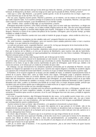 -¡Pardiez! Hacia el lado contrario del que tú has dicho que había ido. Además, ¿no tienes prisa por tener nuevas con
Grimaud, de Mosquetón y de Bazin, como las tengo yo de saber qué ha pasado de Athos, Porthos y Aramis?
  -Claro que sí, señor -dijo Planchet-, y yo partiré cuando queráis; el aire de la provincia nos va mejor, según creo,
en este momento que el aire de Paris. Por eso, pues...
  -Por eso, pues, hagamos nuestro petate, Planchet y partamos; yo iré delante, con las manos en los bolsillos para
que nadie sospeche nada. Tú te reunirás conmigo en el palacio de los Guardias. A propósito, Planchet, creo que times
razón respecto a nuestro huésped, y que decididamente es un horrible canalla.
  -¡Ah!, creedme, señor, cuando os digo algo; yo soy fisonomista, y bueno.
  D'Artagnan descendió el primero, como había convenido; luego, para no tener nada que reprocharse, se dirigió una
vez más al domicilio de sus tres amigos: no se había recibido ninguna noticia de ellos; sólo una carta toda perfumada
y de una escritura elegante y menuda había llegado para Aramis. D'Artagnan se hizo cargo de ella. Diez minutos
después, Planchet se reunió en las cuadras del palacio de los Guardias. D'Artagnan, para no perder tiempo, ya había
ensillado su caballo él mismo.
  -Está bien -le dijo a Planchet cuando éste tuvo unido el maletín de grupa al equipo-; ahora ensilla los otros tres, y
partamos.
  -¿Creéis que iremos más deprisa con dos caballos cada uno? -preguntó Planchet con aire burlón.
  -No, señor bromista -respondió D'Artagnan-, pero con nuestros cuatro caballos podremos volver a traer a nuestros
tres amigos, si es que todavía los encontramos vivos.
  -Lo cual será una gran suerte -respondió Planchet-, pero en fin, no hay que desesperar de la misericordia de Dios.
  -Amén -dijo D'Artagnan, montando a horcajadas en su caballo.
  Y los dos salieron del palacio de los Guardias, alejándose cada uno por una punta de la calle, debiendo el uno dejar
Paris por la barrera de La Villette y el otro por la barrera de Montmartre, para reunirse más allá de Saint-Denis,
maniobra estratégica que ejecutada con igual puntualidad fue coronada por los más felices resultados. D'Artagnan y
Planchet entraron juntos en Pierrefitte.
  Planchet estaba más animado, todo hay que decirlo, por el día que por la noche.
  Sin embargo, su prudencia natural no le abandonaba un solo instante; no había olvidado ninguno de los incidentes
del primer viaje, y tenía por enemigos a todos los que encontraba en camino. Resultaba de ello que sin cesar tenía el
sombrero en la mano, lo que le valía severas reprimendas de parte de D'Artagnan, quien temía que, debido a tal
exceso de cortesía, se le tomase por un criado de un hombre de poco valer.
  Sin embargo, sea que efectivamente los viandantes quedaran conmovidos por la urbanidad de Planchet, sea que
aquella vez ninguno fue apostado en la ruta del joven, nuestros dos viajeros llegaron a Chantilly sin accidente alguno
y se apearon ante el hostal del Grand Saint Martin, el mismo en el que se habían detenido durante su primer viaje.
  El hostelero, al ver al joven seguido de su lacayo y de dos caballos de mano, se adelantó respetuosamente hasta el
umbral de la puerta. Ahora bien, como ya había hecho once leguas, D'Artagnan juzgó a propósito detenerse,
estuviera o no estuviera Porthos en el hostal. Además, quizá no fuera prudente informarse a la primera de lo que
había sido del mosquetero. Resultó de estas reflexiones que D'Artagnan, sin pedir ninguna noticia de lo que había
ocurrido, se apeó, encomendó los caballos a su lacayo, entró en una pequeña habitación destinada a recibir a quienes
deseaban estar solos, y pidió a su hostelero una botella de su mejor vino y el mejor desayuno posible, petición que
corroboró más aún la buena opinion que el alberguista se había hecho de su viajero a la primera ojeada.
  Por eso D'Artagnan fue servido con una celeridad milagrosa.
  El regimiento de los guardias se reclutaba entre los primeros gentilhombres del reino, y D'Artagnan, seguido de un
lacayo y viajando con cuatro magníficos caballos, no podía, pese a la sencillez de su uniforme, dejar de causar
sensación. El hostelero quiso servirle en persona; al ver lo cual, D'Artagnan hizo traer dos vasos y entabló la siguiente
conversación:
  -A fe mía, mi querido hostelero -dijo D'Artagnan llenando los dos vasos-, os he pedido vuestro mejor vino, y si me
habéis engañado vais a ser castigado por donde pecasteis, dado que como detesto beber solo, vos vais a beber
conmigo. Tomad, pues, ese vaso y bebamos. ¿Por qué brindaremos, para no herir ninguna suceptibilidad? ¡Bebamos
por la prosperidad de vuestro establecimiento!
  -Vuestra señoría me hace un honor -dijo el hostelero-, y le agradezco sinceramente su buen deseo.
  -Pero no os engañéis -dijo D'Artagnan-, hay quizá más egoísmo de lo que pensáis en mi brindis: sólo en los
establecimientos que prosperan le recibien bien a uno; en los hostales en decadencia todo va manga por hombro, y
el viajero es víctima de los apuros de su huésped; pero yo que viajo mucho y sobre todo por esta ruta, quisiera ver a
todos los alberguistas hacer fortuna.
  -En efecto -dijo el hostelero-, me parece que no es la primera vez que tengo el honor de ver al señor.
  -Bueno, he pasado diez veces quizá por Chantilly, y de las diez veces tres o cuatro por lo menos me he detenido en
vuestra casa. Mirad, la última vez hará diez o doce días aproximadamente; yo acompañaba a unos amigos,
mosqueteros, y la prueba es que uno de ellos se vio envuelto en una disputa con un extraño, con un desconocido, un
hombre que le buscó no sé qué querella.
  -¡Ah! ¡Sí, es cierto! -dijo el hostelero-. Y me acuerdo perfectamente. ¿No es del señor Porthos de quien Vuestra
Señoría quiere hablarme?
 