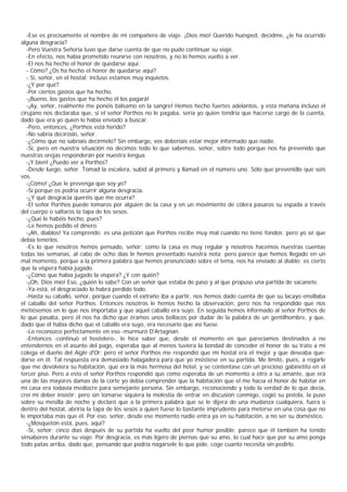 -Ese es precisamente el nombre de mi compañero de viaje. ¡Dios mío! Querido huésped, decidme, ¿le ha ocurrido
alguna desgracia?
   -Pero Vuestra Señoría tuvo que darse cuenta de que no pudo continuar su viaje.
   -En efecto, nos había prometido reunirse con nosotros, y no lo hemos vuelto a ver.
   -El nos ha hecho el honor de quedarse aquí.
   - Cómo? ¿Os ha hecho el honor de quedarse aquí?
   - Sí, señor, en el hostal; incluso estamos muy inquietos.
   -¿Y por qué?
   -Por ciertos gastos que ha hecho.
   -¡Bueno, los gastos que ha hecho él los pagará!
   -¡Ay, señor, realmente me ponéis bálsamo en la sangre! Hemos hecho fuertes adelantos, y esta mañana incluso el
cirujano nos declaraba que, si el señor Porthos no le pagaba, sería yo quien tendría que hacerse cargo de la cuenta,
dado que era yo quien le había enviado a buscar.
   -Pero, entonces, ¿Porthos está herido?
   -No sabría decíroslo, señor.
   -¿Cómo que no sabríais decírmelo? Sin embargo, vos deberíais estar mejor informado que nadie.
   -Sí, pero en nuestra situación no decimos todo lo que sabemos, señor, sobre todo porque nos ha prevenido que
nuestras orejas responderán por nuestra lengua.
   -¡Y bien! ¿Puedo ver a Porthos?
   -Desde luego, señor. Tomad la escalera, subid al primero y llamad en el número uno. Sólo que prevenidle que sois
vos.
   -¡Cómo! ¿Que le prevenga que soy yo?
   -Sí porque os podría ocurrir alguna desgracia.
   -¿Y qué desgracia queréis que me ocurra?
   -El señor Porthos puede tomaros por alguien de la casa y en un movimiento de cólera pasaros su espada a través
del cuerpo o saltaros la tapa de los sesos.
   -¿Qué le habéis hecho, pues?
   -Le hemos pedido el dinero.
   -¡Ah, diablos! Ya comprendo; es una petición que Porthos recibe muy mal cuando no tiene fondos; pero yo sé que
debía tenerlos.
   -Es lo que nosotros hemos pensado, señor; como la casa es muy regular y nosotros hacemos nuestras cuentas
todas las semanas, al cabo de ocho días le hemos presentado nuestra nota; pero parece que hemos llegado en un
mal momento, porque a la primera palabra que hemos pronunciado sobre el tema, nos ha enviado al diablo; es cierto
que la víspera había jugado.
   -¿Cómo que había jugado la víspera? ¿Y con quién?
   -¡Oh, Dios mío! Eso, ¿quién lo sabe? Con un señor que estaba de paso y al que propuso una partida de sacanete.
   -Ya está, el desgraciado lo habrá perdido todo.
   -Hasta su caballo, señor, porque cuando el extraño iba a partir, nos hemos dado cuenta de que su lacayo ensillaba
el caballo del señor Porthos. Entonces nosotros le hemos hecho la observación, pero nos ha respondido que nos
metiésemos en lo que nos importaba y que aquel caballo era suyo. En seguida hemos informado al señor Porthos de
lo que pasaba, pero él nos ha dicho que éramos unos bellacos por dudar de la palabra de un gentilhombre, y que,
dado que él había dicho que el caballo era suyo, era necesario que así fuese.
   -Lo reconozco perfectamente en eso -murmuró D'Artagnan.
   -Entonces -continuó el hostelero-, le hice saber que, desde el momento en que parecíamos destinados a no
entendernos en el asunto del pago, esperaba que al menos tuviera la bondad de conceder el honor de su trato a mi
colega el dueño del Aigle d'Or; pero el señor Porthos me respondió que mi hostal era el mejor y que deseaba que-
darse en él. Tal respuesta era demasiado halagadora para que yo insistiese en su partida. Me limité, pues, a rogarle
que me devolviera su habitación, que era la más hermosa del hotel, y se contentase con un precioso gabinetito en el
tercer piso. Pero a esto el señor Porthos respondió que como esperaba de un momento a otro a su amante, que era
una de las mayores damas de la corte yo debía comprender que la habitación que el me hacía el honor de habitar en
mi casa era todavía mediocre para semejante persona. Sin embargo, reconociendo y todo la verdad de lo que decía,
creí mi deber insistir; pero sin tomarse siquiera la molestia de entrar en discusión conmigo, cogió su pistola, la puso
sobre su mesilla de noche y declaró que a la primera palabra que se le dijera de una mudanza cualquiera, fuera o
dentro del hostal, abriría la tapa de los sesos a quien fuese lo bastante imprudente para meterse en una cosa que no
le importaba más que él. Por eso, señor, desde ese momento nadie entra ya en su habitación, a no ser su doméstico.
   -¿Mosquetón está, pues, aquí?
   -Sí, señor; cinco días después de su partida ha vuelto del peor humor posible; parece que él también ha tenido
sinsabores durante su viaje. Por desgracia, es más ligero de piernas que su amo, lo cual hace que por su amo ponga
todo patas arriba, dado que, pensando que podría nagársele lo que pide, coge cuanto necesita sin pedirlo.
 