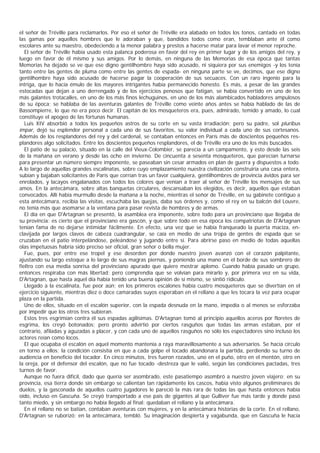 el señor de Tréville para reclamarlos. Por eso el señor de Tréville era alabado en todos los tonos, cantado en todas
las gamas por aquellos hombres que le adoraban y que, bandidos todos como eran, temblaban ante él como
escolares ante su maestro, obedeciendo a la menor palabra y prestos a hacerse matar para lavar el menor reproche.
   El señor de Tréville había usado esta palanca poderosa en favor del rey en primer lugar y de los amigos del rey, y
luego en favor de él mismo y sus amigos. Por lo demás, en ninguna de las Memorias de esa época que tantas
Memorias ha dejado se ve que ese digno gentilhombre haya sido acusado, ni siquiera por sus enemigos -y los tenía
tanto entre las gentes de pluma como entre las gentes de espada- en ninguna parte se ve, decimos, que ese digno
gentilhombre haya sido acusado de hacerse pagar la cooperación de sus secuaces. Con un raro ingenio para la
intriga, que lo hacía émulo de los mayores intrigantes había permanecido honesto. Es más, a pesar de las grandes
estocadas que dejan a uno derrengado y de los ejercicios penosos que fatigan, se había convertido en uno de los
más galantes trotacalles, en uno de los más finos lechuguinos, en uno de los más alambicados habladores ampulosos
de su época; se hablaba de las aventuras galantes de Tréville como veinte años antes se había hablado de las de
Bassompierre, lo que no era poco decir. El capitán de los mosqueteros era, pues, admirado, temido y amado, lo cual
constituye el apogeo de las fortunas humanas.
   Luis XIV absorbió a todos los pequeños astros de su corte en su vasta irradiación; pero su padre, sol pluribus
impar, dejó su esplendor personal a cada uno de sus favoritos, su valor individual a cada uno de sus cortesanos.
Además de los resplandores del rey y del cardenal, se contaban entonces en París más de doscientos pequeños res-
plandores algo solicitados. Entre los doscientos pequeños resplandores, el de Tréville era uno de los más buscados.
   El patio de su palacio, situado en la calle del Vieux-Colombier, se parecía a un campamento, y esto desde las seis
de la mañana en verano y desde las ocho en invierno. De cincuenta a sesenta mosqueteros, que parecían turnarse
para presentar un número siempre imponente, se paseaban sin cesar armados en plan de guerra y dispuestos a todo.
A lo largo de aquellas grandes escalinatas, sobre cuyo emplazamiento nuestra civilización construiría una casa entera,
subían y bajaban solicitantes de París que corrían tras un favor cualquiera, gentilhombres de provincia ávidos para ser
enrolados, y lacayos engalanados con todos los colores que venían a traer al señor de Tréville los mensajes de sus
amos. En la antecámara, sobre altas banquetas circulares, descansaban los elegidos, es decir, aquellos que estaban
convocados. Allí había murmullo desde la mañana a la noche, mientras el señor de Tréville, en su gabinete contiguo a
esta antecámara, recibía las visitas, escuchaba las quejas, daba sus órdenes y, como el rey en su balcón del Louvre,
no tenía más que asomarse a la ventana para pasar revista de hombres y de armas.
   El día en que D'Artagnan se presentó, la asamblea era imponente, sobre todo para un provinciano que llegaba de
su provincia: es cierto que el provinciano era gascón, y que sobre todo en esa época los compatriotas de D'Artagnan
tenían fama de no dejarse intimidar fácilmente. En efecto, una vez que se había franqueado la puerta maciza, en-
clavijada por largos clavos de cabeza cuadrangular, se caía en medio de una tropa de gentes de espada que se
cruzaban en el patio interpelándose, peleándose y jugando entre sí. Para abrirse paso en medio de todas aquellas
olas impetuosas habría sido preciso ser oficial, gran señor o bella mujer.
   Fue, pues, por entre ese tropel y ese desorden por donde nuestro joven avanzó con el corazón palpitante,
ajustando su largo estoque a lo largo de sus magras piernas, y poniendo una mano en el borde de sus sombrero de
fieltro con esa media sonrisa del provinciano apurado que quiere mostrar aplomo. Cuando había pasado un grupo,
entonces respiraba con más libertad; pero comprendía que se volvían para mirarlo y, por primera vez en su vida,
D'Artagnan, que hasta aquel día había tenido una buena opinión de sí mismo, se sintió ridículo.
   Llegado a la escalinata, fue peor aún; en los primeros escalones había cuatro mosqueteros que se divertían en el
ejercicio siguiente, mientras diez o doce camaradas suyos esperaban en el rellano a que les tocara la vez para ocupar
plaza en la partida.
   Uno de ellos, situado en el escalón superior, con la espada desnuda en la mano, impedía o al menos se esforzaba
por impedir que los otros tres subieran.
   Estos tres esgrimían contra él sus espadas agilísimas. D'Artagnan tomó al principio aquellos aceros por floretes de
esgrima, los creyó botonados; pero pronto advirtió por ciertos rasguños que todas las armas estaban, por el
contrario, afiladas y aguzadas a placer, y con cada uno de aquellos rasguños no sólo los espectadores sino incluso los
actores reían como locos.
   El que ocupaba el escalón en aquel momento mantenía a raya maravillosamente a sus adversarios. Se hacía círculo
en torno a ellos; la condición consistía en que a cada golpe el tocado abandonara la partida, perdiendo su turno de
audiencia en beneficio del tocador. En cinco minutos, tres fueron rozados, uno en el puño, otro en el mentón, otro en
la oreja, por el defensor del escalón, que no fue tocado -destreza que le valió, según las condiciones pactadas, tres
turnos de favor.
   Aunque no fuera difícil, dado que quería ser asombrado, este pasatiempo asombró a nuestro joven viajero; en su
provincia, esa tierra donde sin embargo se calientan tan rápidamente los cascos, había visto algunos preliminares de
duelos, y la gasconada de aquellos cuatro jugadores le pareció la más rara de todas las que hasta entonces había
oído, incluso en Gascuña. Se creyó transportado a ese país de gigantes al que Gulliver fue más tarde y donde pasó
tanto miedo, y sin embargo no había llegado al final: quedaban el rellano y la antecámara.
   En el rellano no se batían, contaban aventuras con mujeres, y en la antecámara historias de la corte. En el rellano,
D'Artagnan se ruborizó; en la antecámara, tembló. Su imaginación despierta y vagabunda, que en Gascuña le hacía
 