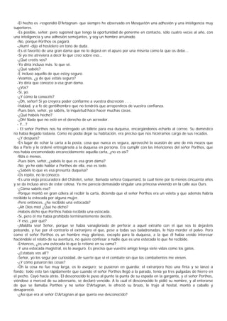 -El hecho es -respondió D'Artagnan- que siempre he observado en Mosquetón una adhesión y una inteligencia muy
superiores.
  -Es posible, señor; pero suponed que tengo la oportunidad de ponerme en contacto, sólo cuatro veces al año, con
una inteligencia y una adhesión semejantes, y soy un hombre arruinado.
  -No, porque Porthos os pagará.
  -¡Hum! -dijo el hostelero en tono de duda.
  -Es el favorito de una gran dama que no lo dejará en el apuro por una miseria como la que os debe...
  -Si yo me atreviera a decir lo que creo sobre eso...
  -¿Qué creéis vos?
  -Yo diría incluso más: lo que sé.
  -¿Qué sabéis?
  -E incluso aquello de que estoy seguro.
  -Veamos, ¿y de qué estáis seguro?
  -Yo diría que conozco a esa gran dama.
  -¿Vos?
  -Sí, yo.
  -¿Y cómo la conocéis?
  -¡Oh, señor! Si yo creyera poder confiarme a vuestra discreción . . .
  -Hablad, y a fe de gentilhombre que no tendréis que arrepentiros de vuestra confianza.
  -Pues bien, señor, ya sabéis, la inquietud hace hacer muchas cosas.
  -¿Qué habéis hecho?
  -¡Oh! Nada que no esté en el derecho de un acreedor.
  - Y...?
  - El señor Porthos nos ha entregado un billete para esa duquesa, encargándonos echarlo al correo. Su doméstico
no había llegado todavía. Como no podía dejar su habitación, era preciso que nos hiciéramos cargo de sus recados.
  -¿Y después?
  -En lugar de echar la carta a la posta, cosa que nunca es segura, aproveché la ocasión de uno de mis mozos que
iba a Paris y le ordené entregársela a la duquesa en persona. Era cumplir con las intenciones del señor Porthos, que
nos había encomendado encarecidamente aquella carta, ¿no es así?
  -Más o menos.
  -Pues bien, señor, ¿sabéis lo que es esa gran dama?
  -No; yo he oído hablar a Porthos de ella, eso es todo.
  -¿Sabéis lo que es esa presunta duquesa?
  -Os repito, no la conozco.
  -Es una vieja procuradora del Châtelet, señor, llamada señora Coquenard, la cual tiene por lo menos cincuenta años
y se da incluso aires de estar celosa. Ya me parecía demasiado singular una princesa viviendo en la calle aux Ours.
  -¿Cómo sabéis eso?
  -Porque montó en gran cólera al recibir la carta, diciendo que el señor Porthos era un veleta y que además habría
recibido la estocada por alguna mujer.
  -Pero entonces, ¿ha recibido una estocada?
  -¡Ah Dios mío! ¿Qué he dicho?
  -Habéis dicho que Porthos había recibido una estocada.
  -Sí, pero él me había prohibido terminantemente decirlo.
  -Y eso, ¿por qué?
  -¡Maldita sea! Señor, porque se había vanagloriado de perforar a aquel extraño con el que vos lo dejasteis
peleando, y fue por el contrario el extranjero el que, pese a todas sus baladronadas, le hizo morder el polvo. Pero
como el señor Porthos es un hombre muy glorioso, excepto para la duquesa, a la que él había creído interesar
haciéndole el relato de su aventura, no quiere confesar a nadie que es una estocada lo que ha recibido.
  -Entonces, ¿es una estocada lo que le retiene en su cama?
  -Y una estocada magistral, os lo aseguro. Es preciso que vuestro amigo tenga siete vidas como los gatos.
  -¿Estabais vos all'?
  -Señor, yo los seguí por curiosidad, de suerte que vi el combate sin que los combatientes me viesen.
  -¿Y cómo pasaron las cosas?
  -Oh la cosa no fue muy larga, os lo aseguro; se pusieron en guardia; el extranjero hizo una finta y se lanzó a
fondo; todo esto tan rápidamente que cuando el señor Porthos llegó a la parada, tenía ya tres pulgadas de hierro en
el pecho. Cayó hacia atrás. El desconocido le puso al punto la punta de su espada en la garganta, y el señor Porthos,
viéndose a merced de su adversario, se declaró vencido. A lo cual el desconocido le pidió su nombre, y al enterarse
de que se llamaba Porthos y no señor D'Artagnan, le ofreció su brazo, le trajo al hostal, montó a caballo y
desapareció.
  -¿Así que era al señor D'Artagnan al que quería ese desconocido?
 