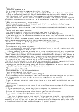 -Parece que sí.
  -¿Y sabéis vos qué ha sido de él?
  -No, no lo había visto hasta entonces y no lo hemos vuelto a ver después.
  -Muy bien; sé lo que quería saber. Ahora, ¿decís que la habitación de Porthos está en el primer piso, número uno?
  -Sí, señor, la habitación más hermosa del albergue, una habitación que ya habría tenido diez ocasiones de alquilar.
  -¡Bah! Tranquilizaos -dijo D'Artagnan riendo-. Porthos os pagará con el dinero de la duquesa Coquenard.
  -¡Oh, señor! Procuradora o duquesa si soltara los cordones de su bolsa, nada importaría; pero ha respondido
taxativamente que estaba harta de las exigencias y de las infidelidades del señor Porthos, y que no le enviaría ni un
denario.
  -¿Y vos habéis dado esa respuesta a vuestro huésped?
  -Nos hemos guardado mucho de ello: se habría dado cuenta de la forma en que habíamos hecho el encargo.
  -Es decir, que sigue esperando su dinero.
  -¡Oh, Dios mío, claro que sí! Ayer incluso escribió; pero esta vez ha sido su doméstico el que ha puesto la carta en
la posta.
  -¿Y decís que la procuradora es vieja y fea?
  -Unos cincuenta años por lo menos, señor, no muy bella, según lo que ha dicho Pathaud.
  -En tal caso, estad tranquilo, se dejará enternecer; además Porthos no puede deberos gran cosa.
  -¡Cómo que no gran cosa! Una veintena de pistolas ya, sin contar el médico. No se priva de nada; se ve que está
acostumbrado a vivir bien.
  -Bueno, si su amante le abandona, encontrará amigos, os lo aseguro. Por eso, mi querido hostelero, no tengáis
ninguna inquietud, y continuad teniendo con él todos los cuidados que exige su estado.
  -El señor me ha prometido no hablar de la procuradora y no decir una palabra de la herida.
  -Está convenido; tenéis mi palabra.
  -¡Oh, es que me mataría!
  -No tengáis miedo; no es tan malo como parece.
  Al decir estas palabras, D'Artagnan subió la escalera, dejando a su huésped un poco más tranquilo respecto a dos
cosas que parecían preocuparle: su deuda y su vida.
  En lo alto de la escalera, sobre la puerta más aparente del corredor, había trazado, con tinta negra, un número uno
gigantesco; D'Artagnan llamó con un golpe y, tras la invitación a pasar adelante que le vino del interior, entró.
  Porthos estaba acostado y jugaba una partida de sacanete con Mosquetón para entretener la mano, mientras un
asador cargado con perdices giraba ante el fuego y en cada rincón de una gran chimenea hervían sobre dos hornillos
dos cacerolas de las que salía doble olor a estofado de conejo y a caldereta de pescado que alegraba el olfato. Ade-
más, lo alto de un secreter y el mármol de una cómoda estaban cubiertos de botellas vacías.
  A la vista de su amigo Porthos lanzó un gran grito de alegría y Mosquetón, levantándose respetuosamente, le cedió
el sitio y fue a echar una ojeada a las cacerolas de las que parecía encargase particularmente.
  -¡Ah! Pardiez sois vos -dijo Porthos a D'Artagnan-; sed bienvenidos, y excusadme si no voy hasta vos. Pero -añadió
mirando a D'Artagnan con cierta inquietud- vos sabéis lo que me ha pasado.
  -No.
  -¿El hostelero no os ha dicho nada?
  -Le he preguntado por vos y he subido inmediatamente.
  Porthos pareció respirar con mayor libertad.
  -¿Y qué os ha pasado, mi querido Porthos? -continuó D'Artagnan.
  -Lo que me ha pasado fue que al lanzarme a fondo sobre mi adversario, a quien ya había dado tres estocadas, y
con el que quería acabar de una cuarta, mi pie fue a chocar con una piedra y me torcí una rodilla.
  -¿De verdad?
  -¡Palabra de honor! Afortunadamente para el tunante, porque no lo habría dejado sino muerto en el sitio, os lo
garantizo.
  -¿Y qué fue de él?
  -¡Oh, no sé nada! Ya tenía bastante, y se marchó sin pedir lo que faltaba; pero a vos, mi querido D'Artagnan, ¿qué
os ha pasado?
  -¿De modo, mi querido Porthos -continuó D'Artagnan-, que ese esguince os retiene en el lecho?
  -¡Ah, Dios mío, sí, eso es todo! Por lo demás, dentro de pocos días ya estaré en pie.
  -Entonces, ¿por qué no habéis hecho que os lleven a París? Debéis aburriros cruelmente aquí.
  -Era mi intención, pero, querido amigo, es preciso que os confiese una cosa.
  - Cuál?
  - Es que, como me aburría cruelmente, como vos decís, y tenía en mi bolsillo las sesenta y cinco pistolas que vos
me habéis dado, para distraerme hice subir a mi cuarto a un gentilhombre que estaba de paso y al cual propuse jugar
una partidita de dados. El aceptó y, por mi honor, mis sesenta y cinco pistolas pasaron de mi bolso al suyo, además
de mi caballo, que encima se llevó por añadidura. Pero ¿y vos, mi querido D'Artagnan?
 