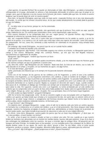 -¿Qué queréis, mi querido Porthos? No se puede ser afortunado en todo -dijo D'Artagnan-; ya sabéis el proverbio:
«Desgraciado en el juego, afortunado en amores.» Sois demasiado afortunado en amores para que el juego no se
vengue; pero ¡qué os importan a vos los reveses de la fortuna! ¿No tenéis, maldito pillo que sois, no tenéis a vuestra
duquesa, que no puede dejar de venir en vuestra ayuda?
  -Pues bien, mi querido D'Artagnan, para que veáis mi mala suerte -respondió Porthos con el aire más desenvuelto
del mundo-, le escribí que me enviase cincuenta luises, de los que estaba absolutamente necesitado dada la posición
en que me hallaba...
  -¿Y?
  -Y... no debe estar en sus tierras, porque no me ha contestado.
  -¿De veras?
  -Sí. Ayer incluso le dirigí una segunda epístola, más apremiante aún que la primera. Pero estáis vos aquí, querido
amigo, hablemos de vos. Os confieso que comenzaba a tener cierta inquietud por culpa vuestra.
  -Pero vuestro hostelero se ha comportado bien con vos, según parece, mi querido Porthos -dijo D'Artagnan
señalando al enfermo las cacerolas llenas y las botellas vacías.
  -iAsí, así! -respondió Porthos-. Hace tres o cuatro días que el impertinente me ha subido su cuenta, y yo les he
puesto en la puerta, a su cuenta y a él, de suerte que estoy aquí como una especie de vencedor, como una especie
de conquistador. Por eso, como veis, temiendo a cada momento ser violentado en mi posición, estoy armado hasta
los dientes.
  -Sin embargo -dijo riendo D'Artagnan-, me parece que de vez en cuando hacéis salidas.
  Y señalaba con el dedo las botellas y las cacerolas.
  -¡No yo, por desgracia! -dijo Porthos-. Este miserable esguince me retiene en el lecho; es Mosquetón quien bate el
campo y trae víveres. Mosquetón, amigo mío -continuó Porthos-, ya veis que nos han llegado refuerzos,
necesitaremos un suplemento de vituallas.
  -Mosquetón -dijo D'Artagnan-, tendréis que hacerme un favor.
  -¿Cuál, señor?
  -Dad vuestra receta a Planchet; yo también podría encontrarme sitiado, y no me molestaría que me hicieran gozar
de las mismas ventajas con que vos gratificáis a vuestro amo.
  -¡Ay, Dios mío, señor! -dijo Mosquetón con aire modesto-. Nada más fácil. Se trata de ser diestro, eso es todo. He
sido educado en el campo, y mi padre, en sus momentos de apuro, era algo furtivo.
  -Y el resto del tiempo, ¿qué hacía?
  -Señor, practicaba una industria que a mí siempre me ha parecido bastante afortunada.
  -¿Cuál?
  -Como era en los tiempos de las guerras de los católicos y de los hugonotes, y como él veía a los católicos
exterminar a los hugonotes, y a los hugonotes exterminar a los católicos, y todo en nombre de la religión, se había
hecho una creencia mixta, lo que le permitía ser tan pronto católico como hugonote. Se paseaba habitualmente, con
la escopeta al hombro, detrás de los setos que bordean los caminos, y cuando veía venir a un católico solo, la religión
protestante dominaba en su espíritu al punto. Bajaba su escopeta en dirección del viajero; luego, cuando estaba a
diez pasos de él, entablaba un diálogo que terminaba casi siempre por al abandono que el viajero hacía de su bolsa
para salvar la vida. Por supuesto, cuando veía venir a un hugonote, se sentía arrebatado por un celo católico tan
ardiente que no comprendía cómo un cuarto de hora antes había podido tener dudas sobre la superioridad de nuestra
santa religión. Porque yo, señor, soy católico; mi padre, fiel a sus principios, hizo a mi hermano mayor hugonote.
  -¿Y cómo acabó ese digno hombre? -preguntó D'Artagnan.
  -¡Oh! De la forma más desgraciada, señor. Un día se encontró cogido en una encrucijada entre un hugonote y un
católico con quienes ya había tenido que vérselas y le reconocieron los dos, de suerte que se unieron contra él y lo
colgaron de un árbol; luego vinieron a vanagloriarse del hermoso desatino que habían hecho en la taberna de la
primera aldea, donde estábamos bebiendo nosotros, mi hermano y yo.
  -¿Y qué hicisteis? -dijo D'Artagnan.
  -Les dejamos decir -prosiguió Mosquetón-. Luego, como al salir de la taberna cada uno tomó un camino opuesto,
mi hermano fue a emboscarse en el camino del católico, y yo en el del protestante. Dos horas después todo había
acabado, nosotros les habíamos arreglado el asunto a cada uno, admirándonos al mismo tiempo de la previsión de
nuestro pobre padre, que había tomado la precaución de educarnos a cada uno en una religión diferente.
  -En efecto, como decís, Mosquetón, vuestro padre me parece que fue un mozo muy inteligente. ¿Y decís que, en
sus ratos perdidos, el buen hombre era furtivo?
  -Sí, señor, y fue él quien me enseñó a anudar un lazo y a colocar una caña. Por eso, cuando yo vi que nuestro
bribón de hostelero nos alimentaba con un montón de viandas bastas, buenas sólo para patanes, y que no le iban a
dos estómagos tan debilitados como los nuestros, me puse a recordar algo mi antiguo oficio. Al pasearme por los
bosques del señor Principe, he tendido lazos en las pasadas; y si me tumbaba junto a los estanques de Su Alteza, he
dejado deslizar sedas en sus aguas. De suerte que ahora, gracias a Dios, no nos faltan, como el señor puede
asegurarse, perdices y conejos, carpas y anguilas, alimentos todos ligeros y sanos, adecuados para los enfermos.
  -Pero ¿y el vino? -dijo D'Artagnan-. ¿Quién proporciona el vino? ¿Vuestro hostelero?
 