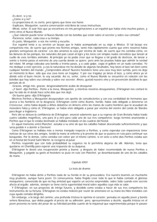 -Es decir, sí y no.
  -¿Cómo sí y no?
  -Lo proporciona él, es cierto, pero ignora que tiene ese honor.
  -Explicaos, Mosquetón, vuestra conversación está llena de cosas instructivas.
  -Mirad, señor. El azar hizo que yo encontrara en mis peregrinaciones a un español que había visto muchos países, y
entre otros el Nuevo Mundo.
  -¿Qué relación puede tener el Nuevo Mundo con las botellas que están sobre el secreter y sobre esa cómoda?
  -Paciencia, señor, cada cosa a su tiempo.
  -Es justo, Mosquetón; a vos me remito y escucho.
  -Ese español tenía a su servicio un lacayo que le había acompañado en su viaje a México. El tal lacayo era
compatriota mío, de suerte que pronto nos hicimos amigos, tanto más rápidamente cuanto que entre nosotros había
grandes semejanzas de carácter. Los dos amamos la caza por encima de todo, de suerte que me contaba cómo, en
las llanuras de las pampas, los naturales del país cazan al tigre y los toros con simples nudos corredizos que lanzan al
cuello de esos terribles animales. Al principio yo no podía creer que se llegase a tal grado de destreza, de lanzar a
veinte o treinta pasos el extremo de una cuerda donde se quiere; pero ante las pruebas había que admitir la verdad
del relato. Mi amigo colocaba una botella a treinta pasos, y a cada golpe, cogía el gollete en un nudo corredizo. Yo
me dediqué a este ejercicio, y coo la naturaleza me ha dotado de algunas facultades, hoy lanzo el lazo tan bien como
cualquier hombre del mundo. ¿Comprendéis ahora? Nuestro hostelero tiene una cava muy bien surtida, pero no deja
un momento la llave; sólo que esa cava tiene un tragaluz. Y por ese tragaluz yo lanzo el lazo, y como ahora ya sé
dónde está el buen rincón, lo voy sacando. Así es, señor, como el Nuevo Mundo se encuentra en relación con las
botellas que hay sobre esa cómoda y sobre ese secreter. Ahora, gustad nuestro vino y sin prevención decidnos lo que
pensáis de él.
  -Gracias, amigo mío, gracias; desgraciadamente acabo de desayunar.
  -¡Y bien! -dijo Porthos-. Ponte a la mesa, Mosquetón, y mientras nosotros desayunamos, D'Artagnan nos contará lo
que ha sido de él desde hace ocho días que nos dejó.
  -De buena gana -dijo D'Artagnan.
  Mientras Porthos y Mosquetón desayunaban con apetito de convalecientes y con esa cordialidad de hermanos que
acerca a los hombres en la desgracia, D'Artagnan contó cómo Aramis, herido, había sido obligado a detenerse en
Crèvecceur, cómo había dejado a Athos debatirse en Amiens entre las manos de cuatro hombres que lo acusaban de
monedero falso,y cómo él, D'Artagnan, se había visto obligado a pasar por encima del vientre del conde de Wardes
para llegar a Inglaterra.
  Pero ahí se detuvo la confidencia de D'Artagnan; anunció solamente que a su regreso de Gran Bretaña había traído
cuatro caballos magníficos, uno para él y otro para cada uno de sus tres compañeros; luego terminó anunciando a
Porthos que el que le estaba destinado se hallaba instalado en las cuadras del hostal.
  En aquel momento entró Planchet; avisaba a su amo de que los caballos habían descansado suficientemente y que
sería posible ir a dormir a Clermont.
  Como D'Artagnan se hallaba más o menos tranquilo respecto a Porthos, y como esperaba con impaciencia tener
noticias de sus otros dos amigos, tendió la mano al enfermo y le previno de que se pusiera en ruta para continuar sus
búsquedas. Por lo demás, como contaba con volver por el mismo camino, si en siete a ocho días Porthos estaba aún
en el hostal del Grand Saint Martin, lo recogería al pasar.
  Porthos respondió que con toda probabilidad su esguince no le permitiría alejarse de allí. Además, tenía que
quedarse en Chantilly para esperar una respuesta de su duquesa.
  D'Artagnan le deseó una recuperación pronta y buena; y después de haber recomendado de nuevo Porthos a
Mosquetón, y pagado su gasto al hostelero se puso en ruta con Planchet, ya desembarazado de uno de los caballos
de mano.

                                                      Capítulo XXVI

                                                   La tesis de Aramis

  D'Artagnan no había dicho a Porthos nada de su herida ni de su procuradora. Era nuestro bearnés un muchacho
muy prudente, aunque fuera joven. En consecuencia, había fingido creer todo lo que le había contado el glorioso
mosquetero, convencido de que no hay amistad que soporte un secreto sorprendido, sobre todo cuando este secreto
afecta al orgullo; además, siempre se tiene cierta superioridad moral sobre aquellos cuya vida se sabe.
  Y D'Artagnan, en sus proyectos de intriga futuros, y decidido como estaba a hacer de sus tres compañeros los
instrumentos de su fortuna, D'Artagnan no estaba molesto por reunir de antemano en su mano los hilos invisibles con
cuya ayuda contaba dirigirlos.
  Sin embargo, a lo largo del camino, una profunda tristeza le oprimía el corazón; pensaba en aquella joven y bonita
señora Bonacieux, que debía pagarle el precio de su adhesión; pero, apresurémonos a decirlo, aquella tristeza en el
joven provenía no tanto del pesar de su felicidad perdida cuanto de la inquietud que experimentaba porque le pasase
 