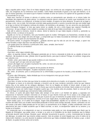 algo a aquella pobre mujer. Para él no había ninguna duda: era víctima de una venganza del cardenal y, como se
sabe, las venganzas de Su Eminencia eran terribles. Cómo había encontrado él gracia a los ojos del ministro, es lo
que él mismo ignoraba y sin duda lo que le hubiese revelado el señor de Cavois si el capitán de los guardias le hubie-
ra encontrado en su casa.
   Nada hace marchar al tiempo ni abrevia el camino como un pensamiento que absorbe en sí mismo todas las
facultades del organismo de quien piensa. La existencia exterior parece entonces un sueño cuya ensoñación es ese
pensamiento. Gracias a su influencia, el tiempo no tiene medida, el espacio no tiene distancia. Se parte de un lugar y
se llega a otro, eso es todo. Del intervalo recorrido nada queda presente a vuestro recuerdo más que una niebla vaga
en la que se borran mil imágenes confusas de árboles, de montañas y de paisajes. Fue así, presa de una alucinación,
como D'Artagnan franqueó, al trote que quiso tomar su caballo, las seis a ocho leguas que separan Chantilly de
Crèvecceur, sin que al llegar a esta ciudad se acordase de nada de lo que había encontrado en su camino.
   Sólo allí le volvió la memoria, movió la cabeza, divisó la taberna en que había dejado a Aramis y, poniendo su
caballo al trote, se detuvo en la puerta.
   Aquella vez no fue un hostelero, sino una hostelera quien lo recibió; D'Artagnan era fisonomista, envolvió de una
ojeada la gruesa cara alegre del ama del lugar, y comprendió que no había necesidad de disimular con ella ni había
nada que temer de parte de una fisonomía tan alegre.
   -Mi buena señora -le preguntó D'Artagnan-, ¿podríais decirme qué ha sido de uno de mis amigos, a quien nos
vimos forzados a dejar aquí hace una docena de días?
   -¿Un guapo joven de veintitrés a veinticuatro años, dulce, amable, bien hecho?
   -¿Y además herido en un hombro?
   -Eso es.
   -Precisamente.
   -Pues bien, señor sigue estando aquí.
   -¡Bien, mi querida señora! -dijo D'Artagnan poniendo pie en tierra y lanzando la brida de su caballo al brazo de
Planchet-. Me devolvéis la vida. ¿Dónde está mi querido Aramis, para que lo abrace? Porque, lo confieso, tengo prisa
por volverlo a ver.
   -Perdón, señor, pero dudo de que pueda recibiros en este momento.
   -¿Y eso por qué? ¿Es que está con una mujer?
   -¡Jesús! ¡No digáis eso! ¡El pobre muchacho! No, señor, no está con una mujer.
   -Pues, ¿con quién entonces?
   -Con el cura de Montdidier y el superior de los jesuitas de Amiens.
   -¡Dios mío! -exclamó D'Artagnan-. El pobre muchacho está peor.
   -No, señor, al contrario; pero a consecuencia de su enfermedad, la gracia le ha tocado y está decidido a entrar en
religión.
   -Es justo -dijo D'Artagnan-, había olvidado que no era mosquetero más que por ínterin.
   -¿El señor insiste en verlo?
   -Más que nunca.
   -Pues bien, el señor no time más que tomar la escalera de la derecha en el patio, en el segundo, número cinco.
   D'Artagnan se lanzó en la dirección indicada y encontró una de esas escaleras exteriores como las que todavía
vemos hoy en los patios de los antiguos albergues. Pero no se llegaba así donde el futuro abad; el paso a la
habitación de Aramis estaba guardado ni más ni menos que como los jardines de Armida; Bazin estaba en el corredor
y le impidió el paso con tanta mayor intrepidez cuanto que, tras muchos años de pruebas, Bazin se veía por fin a
punto de llegar al resultado que eternamente había ambicionado.
   En efecto, el sueño del pobre Bazin había sido siempre el de servir a un hombre de iglesia, y esperaba con
impaciencia el momento siempre entrevisto en el futuro en que Aramis tiraría por fin la casaca a las ortigas para
tomar la sotana. La promesa renovada cada día por el joven de que el momento no podía tardar era lo único que lo
había retenido al servicio del mosquetero, servicio en el cual, según decía, no podía dejar de perder su alma.
   Bazin estaba, pues, en el colmo de la alegría. Según toda probabilidad, aquella vez su maestro no se desdiría. La
reunión del dolor físico con el dolor moral había producido el efecto tanto tiempo deseado: Aramis, sufriendo a la vez
del cuerpo y del alma, había posado por fin sus ojos y su pensamiento en la religión, y había considerado como una
advertencia del cielo el doble accidente que le había ocurrido, es decir, la desaparición súbita de su amante y su
herida en el hombro.
   Se comprende que en la disposición en que se encontraba nada podía ser más desagradable para Bazin que la
llegada de D'Artagnan, que podía volver a arrojar a su amo en el torbellino de las ideas mundanas que lo habían
arrastrado durante tanto tiempo. Resolvió, pues, defender bravamente la puerta; y como, traicionado por la dueña
del albergue, no podía decir que Aramis estaba ausente, trato de probar al recién llegado que sería el colmo de la
indiscreción molestar a su amo durante la piadosa conferencia que había entablado desde la mañana y que, a decir
de Bazin, no podía terminar antes de la noche.
 