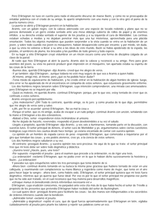 Pero D'Artagnan no tuvo en cuenta para nada el elocuente discurso de maese Bazin, y como no se preocupaba de
entablar polémica con el criado de su amigo, lo apartó simplemente con una mano y con la otra giró el pomo de la
puerta número cinco.
  La puerta se abrió y D'Artagnan penetró en la habitación.
  Aramis, con un gabán negro, con la cabeza aderezada con una especie de tocado redondo y plano que no se
parecía demasiado a un gorro estaba sentado ante una mesa oblonga cubierta de rollos de papel y de enormes
infolios; a su derecha estaba sentado el superior de los jesuitas y a su izquierda el cura de Montdidier. Las cortinas
estaban echadas a medias y no dejaban penetrar más que una luz misteriosa, aprovechada para una plácida
ensoñación. Todos los objetos mundanos que pueden sorprender a la vista cuando se entra en la habitación de un
joven, y sobre todo cuando ese joven es mosquetero, habían desaparecido como por encanto; y por miedo, sin duda,
a que su vista no volviese a llevar a su amo a las ideas de este mundo, Bazin se había apoderado de la espada, las
pistolas, el sombrero de pluma, los brocados y las puntillas de todo género y toda especie.
  En su lugar y sitio D'Artagnan creyó vislumbrar en un rincón oscuro como una forma de disciplina colgada de un
clavo de la pared.
  Al ruido que hizo D'Artagnan al abrir la puerta, Aramis alzó la cabeza y reconoció a su amigo. Pero para gran
asombro del joven, su vista no pareció producir gran impresión en el mosquetro, tan apartado estaba su espíritu de
las cosas de la tierra.
  -Buenos días, querido D'Artagnan -dijo Aramis-;creed que me alegro de veros.
  -Y yo también -dijo D'Artagnan-, aunque todavía no esté muy seguro de que sea a Aramis a quien hablo.
  -Al mismo, amigo mío, al mismo; pero ¿qué os ha podido hacer dudar?
  -Tenía miedo de equivocarme de habitación, y he creído entrar en la habitación de algún hombre de iglesia; luego,
otro error se ha apoderado de mí al encontraros en compañía de estos señores: que estuvieseis gravemente enfermo.
  Los dos hombres negros lanzaron sobre D'Artagnan, cuya intención comprendieron, una mirada casi amenazadora;
pero D'Artagnan no se inquietó por ella.
  -Quizá os molesto, mi querido Aramis -continuó D'Artagnan- porque, por lo que veo, estoy tentado de creer que os
confesáis a estos señores.
  Aramis enrojeció perceptiblemente.
  -¿Vos molestarme? ¡Oh! Todo lo contrario, querido amigo, os lo juro; y como prueba de lo que digo, permitidme
que me alegre de veros sano y salvo.
  «¡Ah, por fin se acuerda! -pensó D'Artagnan-. No va mal la cosa.»
  -Porque el señor, que es mi amigo, acaba de escapar a un rudo peligro -continuó Aramis con unción, señalando con
la mano a D'Artagnan a los dos eclesiásticos.
  -Alabad a Dios, señor -respondieron éstos inclinándose al unísono.
  -No he dejado de hacerlo, reverendos -respondió el joven devolviéndoles a su vez el saludo.
  -Llegáis a propósito, querido D'Artagnan -dijo Aramis-, y vos vais a iluminarnos, tomando parte en la discusión, con
vuestras lutes. El señor principal de Amiens, el señor cura de Montdidier y yo, argumentamos sobre ciertas cuestiones
teológicas cuyo interés nos cautiva desde hace tiempo; yo estaría encantado de contar con vuestra opinión.
  -La opinión de un hombre de espada carece de peso -respondió D'Artagnan, que comenzaba a inquietarse por el
giro que tomaban las cosas-, y vos podéis ateneros, creo yo, a la ciencia de estos señores.
  Los dos hombres negros saludaron a su vez.
  -Al contrario -prosiguió Aramis-, y vuestra opinión nos será preciosa. He aquí de lo que se trata: el señor principal
tree que mi tesis debe ser sobre todo dogmática y didáctica.
  -¡Vuestra tesis! ¿Hacéis, pues, una tesis?
  -Por supuesto -respondió el jesuita-; para el examen que precede a la ordenación, es de rigor una tesis.
  -¡La ordenación! -exclamó D'Artagnan, que no podía creer en lo que le habían dicho sucesivamente la hostelera y
Bazin-. ¡La ordenación!
  Y paseaba sus ojos estupefactos sobre los tres personajes que tenía delante de sí.
  -Ahora bien -continuó Aramis tomando en su butaca la misma pose graciosa que hubiera tornado de estar en una
callejuela, y examinando con complaciencia su mano Blanca y regordeta como mano de mujer, que tenía en el aire
para hacer bajar la sangre-; ahora bien, como habéis oído, D'Artagnan, el señor principal quisiera que mi tesis fuera
dogmática, mientras que yo querría que fuese ideal. Por eso es por lo que el señor principal me proponía ese punto
que no ha sido aún tratado, en el cual reconozco que hay materia para desarrollos magníficos:
  «Utraque manus in benedicendo clericis inferioribus necessaria est.»
  D'Artagnan, cuya erudición conocemos, no parpadeó ante esta cita más de lo que había hecho el señor de Tréville a
propósito de los presentes que pretendía D'Artagnan haber recibido del señor de Buckingham.
  -Lo cual quiere decir -prosiguió Aramis para facilitarle las cosas-: las dos manos son indispensables a los sacerdotes
de órdenes inferiores cuando dan la bendición.
  -¡Admirable tema! -exclamó el jesuita.
  -¡Admirable y dogmático! -repitió el cura, que de igual fuerza aproximadamente que D'Artagnan en latín, vigilaba
cuidadosamente al jesuita para pisarle los talones y repetir sus palabras como un eco.
 
