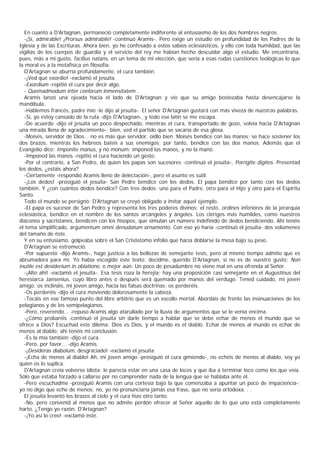En cuanto a D'Artagnan, permaneció completamente indiferente al entusiasmo de los dos hombres negros.
  -¡Sí, admirable! ¡Prorsus admirabile! -continuó Aramis-. Pero exige un estudio en profundidad de los Padres de la
Iglesia y de las Escrituras. Ahora bien, yo he confesado a estos sabios eclesiásticos, y ello con toda humildad, que las
vigilias de los cuerpos de guardia y el servicio del rey me habían hecho descuidar algo el estudio. Me encontraría,
pues, más a mi gusto, facilius natans, en un tema de mi elección, que sería a esas rudas cuestiones teológicas lo que
la moral es a la metafísica en filosofía.
  D'Artagnan se aburría profundamente, el cura también.
  -¡Ved qué exordio! -exclamó el jesuita.
  -Exordium -repitió el cura por decir algo.
  - Quemadmodum inter coelorum inmensitatem .
  Aramis lanzó una ojeada hacia el lado de D'Artagnan y vio que su amigo bostezaba hasta desencajarse la
mandíbula.
  -Hablemos francés, padre mío -le dijo al jesuita-. El señor D'Artagnan gustará con más viveza de nuestras palabras.
  -Sí, yo estoy cansado de la ruta -dijo D'Artagnan-, y todo ese latín se me escapa.
  -De acuerdo -dijo el jesuita un poco despechado, mientras el cura, transportado de gozo, volvía hacia D'Artagnan
una mirada llena de agradecimiento-; bien, ved el partido que se sacaría de esa glosa.
  -Moisés, servidor de Dios... no es más que servidor, oídlo bien. Moisés bendice con las manos; se hace sostener los
dos brazos, mientras los hebreos baten a sus enemigos; por tanto, bendice con las dos manos. Además que el
Evangelio dice: Imponite manus, y no monum; imponed las manos, y no la mano.
  -Imponed las manos -repitió el cura haciendo un gesto.
  -Por el contrario, a San Pedro, de quien los papas son sucesores -continuó el jesuita-, Porrigite digitos. Presentad
los dedos, ¿estáis ahora?
  -Ciertamente -respondió Aramis lleno de delectación-, pero el asunto es sutil.
  -¡Los dedos! -prosiguió el jesuita- San Pedro bendice con los dedos. El papa bendice por tanto con los dedos
también. Y ¿con cuántos dedos bendice? Con tres dedos: uno para el Padre, otro para el Hijo y otro para el Espíritu
Santo.
  Todo el mundo se persignó; D'Artagnan se creyó obligado a imitar aquel ejemplo.
  -El papa es sucesor de San Pedro y representa los tres poderes divinos; el resto, ordines inferiores de la jerarquía
eclesiástica, bendice en el nombre de los santos arcángeles y ángeles. Los clérigos más humildes, como nuestros
diáconos y sacristanes, bendicen con los hisopos, que simulan un número indefinido de dedos bendiciendo. Ahí tenéis
el tema simplificado, argumentum omni denudatum ornamento. Con eso yo haría -continuó el jesuita- dos volúmenes
del tamaño de éste.
  Y en su entusiamo, golpeaba sobre el San Crisóstomo infolio que hacía doblarse la mesa bajo su peso.
  D'Artagnan se estremeció.
  -Por supuesto -dijo Aramis-, hago justicia a las bellezas de semejante tesis, pero al mismo tiempo admito que es
abrumadora para mí. Yo había escogido este texto: decidme, querido D'Artagnan, si no es de vuestro gusto: Non
inutile est desiderium in oblatione, o mejor aún: Un poco de pesadumbre no viene mal en una ofrenda al Señor.
  -¡Alto ahí! -exclamó el jesuita-. Esa tesis roza la herejía; hay una proposición casi semejante en el Augustinus del
heresiarca Jansenius, cuyo libro antes o después será quemado por manos del verdugo. Tened cuidado, mi joven
amigo; os inclináis, mi joven amigo, hacia las falsas doctrinas; os perderéis.
  -Os perderéis -dijo el cura moviendo dolorosamente la cabeza.
  -Tocáis en ese famoso punto del libre arbitrio que es un escollo mortal. Abordáis de frente las insinuaciones de los
pelagianos y de los semipelagianos.
  -Pero, reverendo... -repuso Aramis algo atarullado por la lluvia de argumentos que se le venía encima.
  -¿Cómo probaréis -continuó el jesuita sin darle tiempo a hablar que se debe echar de menos el mundo que se
ofrece a Dios? Escuchad este dilema: Dios es Dios, y el mundo es el diablo. Echar de menos al mundo es echar de
menos al diablo; ahí tenéis mi conclusión.
  -Es la mía también -dijo el cura.
  -Pero, por favor... -dijo Aramis.
  -¡Desideras diabolum, desgraciado! -exclamó el jesuita.
  -¡Echa de menos al diablo! Ah, mi joven amigo -prosiguió el cura gimiendo-, no echéis de menos al diablo, soy yo
quien os lo suplica.
  D'Artagnan creía volverse idiota; le parecía estar en una casa de locos y que iba a terminar loco como los que veía.
Sólo que estaba forzado a callarse por no comprender nada de la lengua que se hablaba ante él.
  -Pero escuchadme -prosiguió Aramis con una cortesía bajo la que comenzaba a apuntar un poco de impaciencia-;
yo no digo que eche de menos; no, yo no pronunciaría jamás esa frase, que no sería ortodoxa. . .
  El jesuita levantó los brazos al cielo y el cura hizo otro tanto.
  -No, pero convenid al menos que no admite perdón ofrecer al Señor aquello de lo que uno está completamente
harto. ¿Tengo yo razón, D'Artagnan?
  -¡Yo así lo creo! -exclamó éste.
 