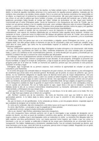 temible a las criadas a incluso alguna vez a las dueñas, no había soñado nunca, ni siquiera en esos momentos de
delirio, la mitad de aquellas maravillas amorosas ni la cuarta parte de aquellas proezas galantes, realzadas por los
nombres más conocidos y los detalles menos velados. Pero si su amor por las buenas costumbres fue sorprendido en
el rellano, su respeto por el cardenal fue escandalizado en la antecámara. Allí, para gran sorpresa suya, D'Artagnan
oía criticar en voz alta la política que hacía temblar a Europa, y la vida privada del cardenal, que a tantos altos y
poderosos personajes había llevado al castigo por haber tratado de profundizar en ella: aquel gran hombre,
reverenciado por el señor D'Artagnan padre, servía de hazmerreír a los mosqueteros del señor de Tréville, que se
metían con sus piernas zambas y con su espalda encorvada; unos cantaban villancicos sobre la señora D'Aiguillon, su
amante, y sobre la señora de Combalet, su nieta, mientras otros preparaban partidas contra los pajes y los guardias
del cardenal-duque, cosas todas que parecían a D'Artagnan monstruosas imposibilidades.
  Sin embargo, cuando el nombre del rey intervenía a veces de improviso en medio de todas aquellas rechiflas
cardenalescas, una especie de mordaza calafateaba por un momento todas aquellas bocas burlonas; miraban con
vacilación en torno, y parecían temer la indiscreción del tabique del gabinete del señor de Tréville; pero pronto una
alusión volvía a llevar la conversación a Su Eminencia, y entonces las risotadas iban en aumento, y no se escatimaba
luz sobre todas sus acciones.
  -Desde luego, éstas son gentes que van a ser encarceladas y colgadas -pensó D'Artagnan con terror-, y yo, sin
ninguna duda, con ellos porque desde el momento en que los he escuchado y oído seré tenido por cómplice suyo.
¿Qué diría mi señor padre, que tanto me ha recomendado respetar al cardenal, si me supiera en compañía de
semejantes paganos?
  Por eso, como puede suponerse sin que yo lo diga, D'Artagnan no osaba entregarse a la conversación; sólo miraba
con todos sus ojos, escuchando con todos sus oídos, tendiendo ávidamente sus cinco sentidos para no perderse
nada, y, pese a su confianza en las recomendaciones paternas, se sentía llevado por sus gustos y arrastrado por sus
instintos a celebrar más que a censurar las cosas inauditas que allí pasaban.
  Sin embargo, como era absolutamente extraño el montón de cortesanos del señor de Tréville, y era la primera vez
que se le veía en aquel lugar, vinieron a preguntarle lo que deseaba. A esta pregunta, D'Artagnan se presentó con
mucha humildad, se apoyó en el título de compatriota, y rogó al ayuda de cámara que había venido a hacerle aquella
pregunta pedir por él al señor de Tréville un momento de audiencia, petición que éste prometió en tono protector
transmitir en tiempo y lugar.
  D'Artagnan, algo recuperado de su primera sorpresa, tuvo entonces la oportunidad de estudiar un poco las
costumbres y las fisonomías.
  En el centro del grupo más animado había un mosquetero de gran estatura, de rostro altanero y una extravagancia
de vestimenta que atraía sobre él la atención general. No llevaba, por de pronto, la casaca de uniforme, que, por lo
demás, no era totalmente obligatoria en aquella época de libertad menor pero de mayor independencia, sino una
casaca azul celeste, un tanto ajada y raída, y sobre ese vestido un tahalí magnífico, con bordados de oro, que relucía
como las escamas de que el agua se cubre a plena luz del día. Una capa larga de terciopelo carmesí caía con gracia
sobre sus hombros, descubriendo solamente por delante el espléndido tahalí, del que colgaba un gigantesco estoque.
  Este mosquetero acababa de dejar la guardia en aquel mismo instante, se quejaba de estar constipado y tosía de
vez en cuando con afectación. Por eso se había puesto la capa, según decía a los que le rodeaban, y mientras
hablaba desde lo alto de su estatura retorciéndose desdeñosamente su mostacho, admiraban con entusiasmo el
tahalí bordado, y D'Artagnan más que ningún otro.
  -¿Qué queréis? -decía el mosquetero-. La moda lo pide; es una locura, lo sé de sobra, pero es la moda. Por otro
lado, en algo tiene que emplear uno el dinero de su legítima.
  -¡Ah, Porthos! -exclamó uno de los asistentes-. No trates de hacernos creer que ese tahalí te viene de la
generosidad paterna; te lo habrá dado la dama velada con la que te encontré el otro domingo en la puerta
Saint-Honoré.
  -No, por mi honor y fe de gentilhombre: lo he comprado yo mismo, y con mis propios dineros -respondió aquel al
que acababan de designar con el nombre de Porthos.
  -Sí, como yo he comprado -dijo otro mosquetero- esta bolsa nueva con lo que mi amante puso en la vieja.
  -Es cierto -dijo Porthos-, y la prueba es que he pagado por él doce pistolas.
  La admiración acreció, aunque la duda continuaba existiendo.
  -¿No es así, Aramis? -dijo Porthos volviéndose hacia otro mosquetero.
  Este otro mosquetero hacía contraste perfecto con el que le interrogaba y que acababa de designarle con el
nombre de Aramis: era éste un joven de veintidós o veintitrés años apenas, de rostro ingenuo y dulzarrón, de ojos
negros y dulces y mejillas rosas y aterciopeladas como un melocotón en otoño; su mostacho fino dibujaba sobre su
labio superior una línea perfectamente recta; sus manos parecían temer bajarse, por miedo a que sus venas se
hinchasen, y de vez en cuando se pellizcaba el lóbulo de las orejas para mantenerlas de un encarnado tierno y
transparente. Por hábito, hablaba poco y lentamente, saludaba mucho, reía sin estrépito mostrando sus dientes, que
tenía hermosos y de los que, como del resto de su persona, parecía tener el mayor cuidado. Respondió con un gesto
de cabeza afirmativo a la interpelación de su amigo.
 