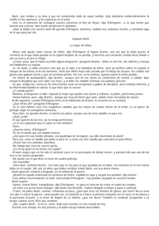 Bazin, que miraba a su amo y que no comprendía nada de aquel cambio, dejó deslizarse melancólicamente la
tortilla en las espinacas, y las espinacas en el suelo.
  -Este es el momento de consagrar vuestra existencia al Rey de Reyes -dijo D'Artagnan-, si es que tenéis que
hacerle una cortesía: Non inutile desiderium in oblatione.
  -¡Idos al diablo con vuestro latín! Mi querido D'Artagran, bebamos, maldita sea, bebamos mucho, y contadme algo
de lo que pasa por ahí.

                                                    Capítulo XXVII

                                                  La mujer de Athos

  -Ahora sólo queda saber nuevas de Athos -dijo D'Artagnan al fogoso Aramis, una vez que lo hubo puesto al
corriente de lo que había pasado en la capital después de su partida, y mientras una excelente comida hacía olvidar a
uno su tesis y al otro su fatiga.
  -¿Creéis, pues, que le habrá ocurrido alguna desgracia? –preguntó Aramis-. Athos es tan frío, tan valiente y maneja
tan hábilmente su espada...
  -Sí, sin duda, y nadie reconoce más que yo el valor y la habilidad de Athos; pero yo prefiero sobre mi espada el
choque de las lanzas al de los bastones; temo que Athos haya sido zurrado por el hatajo de lacayos, los criados son
gentes que golpean fuerte y que no terminan pronto. Por eso, os lo confieso, quisiera partir lo antes posible.
  -Yo trataré de acompañaros -dijo Aramis-, aunque aún no me siento en condiciones de montar a caballo. Ayer
ensayé la disciplina que veis sobre ese muro, y el dolor me impidió continuar ese piadoso ejercicio.
  -Es que, amigo mío, nunca se ha visto intentar curar un escopetazo a golpes de disciplina; pero estabais enfermo, y
la enfermedad debilita la cabeza, lo que hace que os excuse.
  -¿Y cuándo partís?
  -Mañana, al despuntar el alba; reposad lo mejor que podáis esta noche y mañana, si podéis, partiremos juntos.
  -Hasta mañana, pues -dijo Aramis-; porque por muy de hierro que seáis, debéis tener necesidad de reposo.
  Al día siguiente, cuando D'Artagnan entró en la habitación de Aramis, lo encontró en su ventana.
  -¿Qué miráis ahí? -preguntó D'Artagnan.
  -¡A fe mía! Admiro esos tres magníficos caballos que los mozos de cuadra tienen de la brida; es un placer de
príncipe viajar en semejantes monturas.
  -Pues bien, mi querido Aramis, os daréis ese placer, porque uno de esos caballos es para vos.
  -¡Huy! ¿Cuál?
  -El que queráis de los tres, yo no tengo preferencia.
  -¿Y el rico caparazón que te cubre es mío también?
  -Claro.
  -¿Queréis reiros, D'Artagnan?
  -Yo no río desde que vos habláis francés.
  -¿Son para mí esas fundas doradas, esa gualdrapa de terciopelo, esa silla claveteada de plata?
  -Para vos, como el caballo que piafa es para mí, y como ese otro caballo que caracolea es para Athos.
  -¡Peste! Son tres animales soberbios.
  -Me halaga que sean de vuestro gusto.
  -¿Es el rey quien os ha hecho ese regalo?
  -A buen seguro que no ha sido el cardenal; pero no os preocupéis de dónde vienen, y pensad sólo que uno de los
tres es de vuestra propiedad.
  -Me quedo con el que lleva el mozo de cuadra pelirrojo.
  -¡De maravilla!
  -¡Vive Dios! -exclamó Aramis-. Eso hace que se me pase lo que quedaba de mi dolor; me montaría en él con treinta
balas en el cuerpo. ¡Ah, por mi alma, qué bellos estribos! ¡Hola! Bazin, ven acá ahora mismo.
  Bazin apareció, sombrío y lánguido, en el umbral de la puerta.
  -¡Bruñid mi espada enderezad mi sombrero de fieltro, cepillad mi capa y cargad mis pistolas! -dijo Aramis.
  -Esta última recomendación es inútil -interrumpió D'Artagnan-; hay pistolas cargadas en vuestras fundas.
  Bazin suspiró.
  -Vamos, maese Bazin, tranquilizaos -dijo D'Artagnan-; se gana el reino de los cielos en todos los estados.
  -¡El señor era ya tan buen teólogo! -dijo Bazin casi llorando-. Hubiera llegado a obispo y quizá a cardenal.
  -Y bien, mi pobre Bazin, veamos, reflexiona un poco: ¿para qué sirve ser hombre de iglesia, por favor? No se evita
con ello ir a hacer la guerra; como puedes ver, el cardenal va a hacer la primera campaña con el casco en la cabeza y
la partesana al puño; y el señor de Nagret de La Valette, ¿qué me dices? También es cardenal; pregúntale a su
lacayo cuántas veces tiene que vendarle.
  -¡Ay! -suspiró Bazin-. Ya lo sé, señor, todo está revuelto en este mundo de hoy.
  Durante este tiempo, los dos jóvenes y el pobre lacayo habían descendido.
 