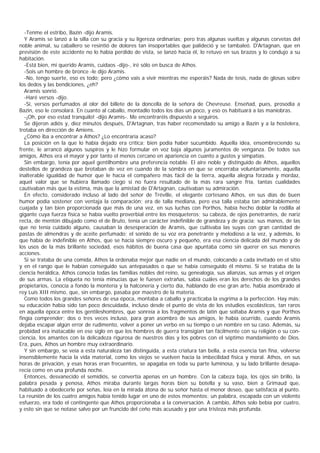 -Tenme el estribo, Bazin -dijo Aramis.
   Y Aramis se lanzó a la silla con su gracia y su ligereza ordinarias; pero tras algunas vueltas y algunas corvetas del
noble animal, su caballero se resintió de dolores tan insoportables que palideció y se tambaleó. D'Artagnan, que en
previsión de este accidente no lo había perdido de vista, se lanzó hacia él, lo retuvo en sus brazos y lo condujo a su
habitación.
   -Está bien, mi querido Aramis, cuidaos -dijo-, iré sólo en busca de Athos.
   -Sois un hombre de bronce -le dijo Aramis.
   -No, tengo suerte, eso es todo; pero ¿cómo vais a vivir mientras me esperáis? Nada de tesis, nada de glosas sobre
los dedos y las bendiciones, ¿eh?
   Aramis sonrió.
   -Haré versos -dijo.
   -Sí, versos perfumados al olor del billete de la doncella de la señora de Chevreuse. Enseñad, pues, prosodia a
Bazin, eso le consolará. En cuanto al caballo, montadlo todos los días un poco, y eso os habituará a las maniobras.
   -¡Oh, por eso estad tranquilo! -dijo Aramis-. Me encontraréis dispuesto a seguiros.
   Se dijeron adiós y, diez minutos después, D'Artagnan, tras haber recomendado su amigo a Bazin y a la hostelera,
trotaba en dirección de Amiens.
   ¿Cómo iba a encontrar a Athos? ¿Lo encontraría acaso?
   La posición en la que lo había dejado era crítica; bien podía haber sucumbido. Aquella idea, ensombreciendo su
frente, le arrancó algunos suspiros y le hizo formular en voz baja algunos juramentos de venganza. De todos sus
amigos, Athos era el mayor y por tanto el menos cercano en apariencia en cuanto a gustos y simpatías.
   Sin embargo, tenía por aquel gentilhombre una preferencia notable. El aire noble y distinguido de Athos, aquellos
destellos de grandeza que brotaban de vez en cuando de la sómbra en que se encerraba voluntariamente, aquella
inalterable igualdad de humor que le hacía el compañero más fácil de la tierra, aquella alegría forzada y mordaz,
aquel valor que se hubiera llamado ciego si no fuera resultado de la más rara sangre fría, tantas cualidades
cautivaban más que la estima, más que la amistad de D'Artagnan, cautivaban su admiración.
   En efecto, considerado incluso al lado del señor de Tréville, el elegante cortesano Athos, en sus días de buen
humor podía sostener con ventaja la comparación; era de talla mediana, pero esa talla estaba tan admirablemente
cuajada y tan bien proporcionada que más de una vez, en sus luchas con Porthos, había hecho doblar la rodilla al
gigante cuya fuerza física se había vuelto proverbial entre los mosqueteros; su cabeza, de ojos penetrantes, de nariz
recta, de mentón dibujado como el de Bruto, tenía un carácter indefinible de grandeza y de gracia; sus manos, de las
que no tenía cuidado alguno, causaban la desesperación de Aramis, que cultivaba las suyas con gran cantidad de
pastas de almendras y de aceite perfumado; el sonido de su voz era penetrante y melodioso a la vez, y además, lo
que había de indefinible en Athos, que se hacía siempre oscuro y pequeño, era esa ciencia delicada del mundo y de
los usos de la más brillante sociedad, esos hábitos de buena casa que apuntaba como sin querer en sus menores
acciones.
   Si se trataba de una comida, Athos la ordenaba mejor que nadie en el mundo, colocando a cada invitado en el sitio
y en el rango que le habían conseguido sus antepasados o que se había conseguido él mismo. Si se trataba de la
ciencia heráldica, Athos conocía todas las familias nobles del reino, su genealogía, sus alianzas, sus armas y el origen
de sus armas. La etiqueta no tenía minucias que le fuesen extrañas, sabía cuáles eran los derechos de los grandes
propietarios, conocía a fondo la montería y la halconería y cierto día, hablando de ese gran arte, había asombrado al
rey Luis XIII mismo, que, sin embargo, pasaba por maestro de la materia.
   Como todos los grandes señores de esa época, montaba a caballo y practicaba la esgrima a la perfección. Hay más:
su educación había sido tan poco descuidada, incluso desde el punto de vista de los estudios escolásticos, tan raros
en aquella época entre los gentileshombres, que sonreía a los fragmentos de latín que soltaba Aramis y que Porthos
fingía comprender; dos o tres veces incluso, para gran asombro de sus amigos, le había ocurrido, cuando Aramis
dejaba escapar algún error de rudimento, volver a poner un verbo en su tiempo o un nombre en su caso. Además, su
probidad era inatacable en ese siglo en que los hombres de guerra transigían tan fácilmente con su religión o su con-
ciencia, los amantes con la delicadeza rigurosa de nuestros días y los pobres con el séptimo mandamiento de Dios.
Era, pues, Athos un hombre muy extraordinario.
   Y sin embargo, se veía a esta naturaleza tan distinguida, a esta criatura tan bella, a esta esencia tan fina, volverse
insensiblemente hacia la vida material, como los viejos se vuelven hacia la imbecilidad física y moral. Athos, en sus
horas de privación, y esas horas eran frecuentes, se apagaba en toda su parte luminosa, y su lado brillante desapa-
recía como en una profunda noche.
   Entonces, desvanecido el semidiós, se convertía apenas en un hombre. Con la cabeza baja, los ojos sin brillo, la
palabra pesada y penosa, Athos miraba durante largas horas bien su botella y su vaso, bien a Grimaud que,
habituado a obedecerle por señas, leía en la mirada átona de su señor hasta el menor deseo, que satisfacía al punto.
La reunión de los cuatro amigos había tenido lugar en uno de estos momentos: un palabra, escapada con un violento
esfuerzo, era todo el contingente que Athos proporcionaba a la conversación. A cambio, Athos solo bebía por cuatro,
y esto sin que se notase salvo por un fruncido del ceño más acusado y por una tristeza más profunda.
 