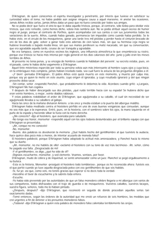 D'Artagnan, de quien conocemos el espíritu investigador y penetrante, por interés que tuviese en satisfacer su
curiosidad sobre el tema, no había podido aún asignar ninguna causa a aquel marasmo, ni anotar las ocasiones.
Jamás Athos recibía cartas, jamás Athos daba un paso que no fuera conocido por todos sus amigos.
   No se podía decir que fuera el vino lo que le daba aquella tristeza, porque, al contrario, sólo bebía para olvidar esta
tristeza, que este remedio, como hemos dicho, volvía más sombría aún. No se podía atribuir aquel exceso de humor
negro al juego, porque al contrario de Porthos, quien acompañaba con sus cantos o con sus juramentos todas las
variaciones de la suerte, Athos, cuando había ganado, permanecía tan impasible como cuando había perdido. Se le
había visto, en el círculo de los mosqueteros, ganar una tarde tres mil pistolas y perder hasta el cinturón brocado de
oro de los días de gala; volver a ganar todo esto adernás de cien luises más, sin que su hermosa ceja negra se
hubiese levantado o bajado media línea, sin que sus manos perdiesen su matiz nacarado, sin que su conversación,
que era agradable aquella tarde, cesase de ser tranquila y agradable.
   No era tampoco, como en nuestros vecinos los ingleses, una influencia atmosférica la que ensombrecía su rostro,
porque esa tristeza se hacía más intensa por regla general en los días calurosos del año; junio y julio eran los meses
terribles de Athos.
   Al presente no tenía penas, y se encogía de hombros cuando le hablaban del porvenir; su secreto estaba, pues, en
el pasado, como le había dicho vagamente a D'Artagnan.
   Aquel tinte misterioso esparcido por toda su persona volvía aún más interesante al hombre cuyos ojos y cuya boca,
en la embriaguez más completa, jamás habían revelado nada, sea cual fuere la astucia de las preguntas dirigidas a él.
   -¡Y bien! -pensaba D'Artagnan-. El pobre Athos está quizá muerto en este momento, y muerto por culpa mía,
porque soy yo quien lo metió en este asunto, cuyo origen él ignoraba, y cuyo resultado ignorará y del que ningún
provecho debía sacar.
   -Sin contar, señor -respondió Panchet-, que probablemente le debemos la vida. Acordaos cuando gritó: «¡Largaos,
D'Artagnan! Me han cogido»
   Y después de haber descargado sus dos pistolas, ¡qué ruido terrible hacía con su espada! Se hubiera dicho que
eran veinte hombres, o mejor, veinte diablos rabiosos.
   Y estas palabras redoblaban el ardor de D'Artagnan, que aguijoneaba a su caballo, el cual sin necesidad de ser
aguijoneado llevaba a su caballero al galope.
   Hacia las once de la mañana divisaron Amiens; a las once y media estaban a la puerta del albergue maldito.
   D'Artagnan había meditado contra el hostelero pérfido en una de esas buenas venganzas que consuelan, aunque
no sea más que a la esperanza. Entró, pues, en la hostería, con el sombrero sobre los ojos, la mano izquierda en el
puño de la espada y haciendo silbar la fusta con la mano derecha.
   -¿Me conocéis? -dijo al hostelero, que avanzaba para saludarle.
   -No tengo ese honor, monseñor -respondió aquél con los ojos todavía deslumbrados por el brillante equipo con que
D'Artagnan se presentaba.
   -¡Ah, conque no me conocéis!
   -No, monseñor.
   -Bueno, dos palabras os devolverán la memoria. ¿Qué habéis hecho del gentilhombre al que tuvisteis la audacia,
hace quince días poco más o menos, de intentar acusarlo de moneda falsa?
   El hostelero palideció, porque D'Artagnan había adoptado la actitud más amenazadora, y Panchet hacía lo mismo
que su dueño.
   -¡Ah, monseñor, no me habléis de ello! -exclamó el hostelero con su tono de voz más lacrimoso-. Ah, señor, cómo
he pagado esa falta. ¡Desgraciado de mí!
   -Y el gentilhombre, os digo, ¿qué ha sido de él?
   -Dignaos escucharme, monseñor, y sed clemente. Veamos, sentaos, por favor.
   D'Artagnan, mudo de cólera y de inquietud, se sentó amenazador como un juez. Planchet se pegó orgullosamente a
su butaca.
   -Esta es la historia, Monseñor -prosiguió el hostelero todo tembloroso-, porque os he reconocido ahora: fuisteis vos
el que partió cuando yo tuve aquella desgraciada pelea con ese gentilhombre de que vos habláis.
   -Sí, fui yo; así que, como veis, no tenéis gracias que esperar si no decís toda la verdad.
   -Hacedme el favor de escucharme y la sabréis toda entera.
   -Escucho.
   -Yo había sido prevenido por las autoridades de que un falso monedero célebre llegaría a mi albergue con varios de
sus compañeros, todos disfrazados con el traje de guardia o de mosqueteros. Vuestros caballos, vuestros lacayos,
vuestra figura, señores, todo me lo habían pintado.
   -¿Después, después? -dijo D'Artagnan, que reconoció en seguida de dónde procedían aquellas señas tan
exactamente dadas.
   -Tomé entonces, según las órdenes de la autoridad que me envió un refuerzo de seis hombres, las medidas que
creí urgentes a fin de detener a los presuntos monederos falsos.
   -¡Todavía! -dijo D'Artagnan a quien esta palabra de monedero falso calentaba terriblemente las orejas.
 