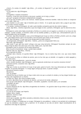 -¡Cómo! ¿Tú vendes mi caballo? -dijo Athos-. ¿Tú vendes mi Bayaceto? Y ¿en qué haré la guerra? ¿Encima de
Grimaud?
  -Te he traído otro -dijo D'Artagnan.
  -¿Otro?
  -¡Y magnífico! -exclamó el hostelero.
  -Entonces, si hay otro más hermoso y más joven, quédate con el viejo y a beber.
  -¿De qué? -preguntó el hostelero completamente sosegado.
  -De lo que hay al fondo, junto a las traviesas; todavía quedan veinticinco botellas; todas las demás se rompieron
con mi caída. Sube seis.
  -¡Este hombre es una cuba! -dijo el hostelero para sí mismo-. Si se queda aquí quince días y paga lo que bebe,
sacará a flote nuestros asuntos.
  -Y no olvides -continuó D'Artagnan- de subir cuatro botellas semejantes para los dos señores ingleses.
  -Ahora -dijo Athos-, mientras esperamos a que nos traigan el vino, cuéntame, D'Artagnan, qué ha sido de los otros;
veamos.
  D'Artagnan le contó cómo había encontrado a Porthos en su lecho con un esguince y a Aramis en su mesa con dos
teólogos. Cuando acababa, el hostelero volvió con las botellas pedidas y un jamón que, afortunadamente para él,
había quedado fuera de la bodega.
  -Está bien -dijo Athos llenando su vaso y el de D'Artagnan por lo que se refiere a Porthos y Aramis; pero vos, amigo
mío, ¿qué habéis hecho y qué os ha ocurrido a vos? Encuentro que tenéis un aire siniestro.
  -¡Ay! -dijo D'Artagnan-. Es que soy el más desgraciado de todos nosotros.
  -¡Tú desgraciado, D'Artagnan! -dijo Athos-. Veamos, ¿cómo eres desgraciado? Dime eso.
  -Más tarde -dijo D'Artagnan.
  -¡Más tarde! Y ¿por qué más tarde? ¿Porque crees que estoy borracho, D'Artagnan? Acuérdate siempre de esto:
nunca tengo las ideas más claras que con el vino. Habla, pues, soy todo oídos.
  D'Artagnan contó su aventura con la señora Bonacieux.
  Athos escuchó sin pestañear; luego, cuando hubo acabado:
  -Miserias todo eso -dijo Athos-, miserias.
  Era la expresión de Athos.
  -¡Siempre decís miserias, mi querido Athos! -dijo D'Artagnan-. Eso os sienta muy mal a vos, que nunca habéis
amado.
  El ojo muerto de Athos se inflamó de pronto, pero no fue más que un destello; en seguida se volvió apagado y
vacío como antes.
  -Es cierto -dijo tranquilamente-, nunca he amado.
  -¿Veis, corazón de piedra -dijo D'Artagnan-, que os equivocáis siendo duro con nuestros corazones tiernos?
  -Corazones tiernos, corazones rotos -dijo Athos.
  -¿Qué decís?
  -Digo que el amor es una lotería en la que el que gana, gana la muerte. Sois muy afortunado por haber perdido,
creedme, mi querido D'Artagnan. Y si tengo algún consejo que daros, es perder siempre.
  -Ella parecía amarme mucho.
  -Ella parecía.
  -¡Oh, me amaba!
  -¡Infantil! No hay un hombre que no haya creído como vos que su amante lo amaba y no hay ningún hombre que
no haya sido engañado por su amante.
  -Excepto vos, Athos, que nunca la habéis tenido.
  -Es cierto -dijo Athos tras un momento de silencio-, yo nunca la he tenido. ¡Bebamos!
  -Pero ya que estáis filósofo -dijo D'Artagnan-, instruidme, ayudadme; necesito saber y ser consolado.
  -Consolado ¿de qué?
  -De mi desgracia.
  -Vuestra desgracia da risa -dijo Athos encogiéndose de hombros-; me gustaría saber lo que diríais si yo os contase
una historia de amor.
  -¿Sucedida a vos?
  -O a uno de mis amigos, qué importa.
  -Hablad, Athos, hablad.
  -Bebamos, haremos mejor.
  -Bebed y contad.
  -Cierto que es posible -dijo Athos vaciando y volviendo a llenar su vaso-, las dos cosas van juntas de maravilla.
  -Escucho -dijo D'Artagnan.
  Athos se recogió y, a medida que se recogía, D'Artagnan lo veía palidecer; estaba en ese período de la embriaguez
en que los bebedores vulgares caen y duermen. El, él soñaba en voz alta sin dormir. Aquel sonambulismo de la
bonachera tenía algo de espantoso.
 