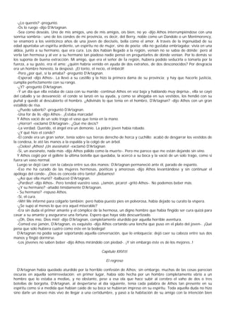 -¿Lo queréis? -preguntó.
  -Os lo ruego -dijo D'Artagnan.
  -Sea como deseáis. Uno de mis amigos, uno de mis amigos, oís bien, no yo -dijo Athos interrumpiéndose con una
sonrisa sombría-; uno de los condes de mi provincia, es decir, del Berry, noble como un Dandolo o un Montmorency,
se enamoró a los veinticinco años de una joven de dieciséis, bella como el amor. A través de la ingenuidad de su
edad apuntaba un espíritu ardiente, un espíritu no de mujer, sino de poeta; ella no gustaba embriagaba; vivía en una
aldea, junto a su hermano, que era cura. Los dos habían llegado a la región, venían no se sabía de dónde; pero al
verla tan hermosa y al ver a su hermano tan piadoso nadie pensó en preguntarles de dónde venían. Por lo demás se
los suponía de buena extracción. Mi amigo, que era el señor de Ìa región, hubiera podido seducirla o tomarla por la
fuerza, a su gusto, era el amo: ¿quién habría venido en ayuda de dos extraños, de dos desconocidos? Por desgracia
era un hombre honesto, la desposó. ¡El tonto, el necio, el imbécil!
  -Pero ¿por qué, si la amaba? -preguntó D'Artagnan.
  -Esperad -dijo Athos-. La llevó a su castillo y la hizo la primera dama de su provincia; y hay que hacerle justicia,
cumplía perfectamente con su rango.
  -¿Y? -preguntó D'Artagnan.
  -Y un día que ella estaba de caza con su marido -continuó Athos en voz baja y hablando muy deprisa-, ella se cayó
del caballo y se desvaneció: el conde se lanzó en su ayuda, y como se ahogaba en sus vestidos, los hendió con su
puñal y quedó al descubierto el hombro. ¿Adivináis lo que tenía en el hombro, D'Artagnan? -dijo Athos con un gran
estallido de risa.
  -¿Puedo saberlo? -preguntó D'Artagnan.
  -Una for de lis -dijo Athos-. ¡Estaba marcada!
  Y Athos vació de un solo trago el vaso que tenía en la mano.
  -¡Horror! -exclamó D'Artagnan-. ¿Qué me decís?
  -La verdad. Querido, el ángel era un demonio. La pobre joven había robado.
  -¿Y qué hizo el conde?
  -El conde era un gran señor, tenía sobre sus tierras derecho de horca y cuchillo: acabó de desgarrar los vestidos de
la condesa, le ató las manos a la espalda y la colgó de un árbol.
  -¡Cielos! ¡Athos! ¡Un asesinato! -exclamó D'Artagnan.
  -Sí, un asesinato, nada más -dijo Athos pálido como la muerte-. Pero me parece que me están dejando sin vino.
  Y Athos cogió por el gollete la última botella que quedaba, la acercó a su boca y la vació de un solo trago, como si
fuera un vaso normal.
  Luego se dejó caer con la cabeza entre sus dos manos; D'Artagnan permaneció ante él, parado de espanto.
  -Eso me ha curado de las mujeres hermosas, poéticas y amorosas -dijo Athos levantándose y sin continuar el
apólogo del conde-. ¡Dios os conceda otro tanto! ¡Bebamos!
  -¿Así que ella murió? -balbuceó D'Artagnan.
  -¡Pardiez! -dijo Athos-. Pero tended vuestro vaso. ¡Jamón, pícaro! -gritó Athos-. No podemos beber más.
  -¿Y su hermano? -añadió tímidamente D'Artagnan.
  - Su hermano? -repuso Athos.
  -Sí, el cura.
  -!Ah! Me informé para colgarlo también; pero había puesto pies en polvorosa, había dejado su curato la víspera.
  -¿Se supo al menos lo que era aquel miserable?
  -Era sin duda el primer amante y el cómplice de la hermosa, un digno hombre que había fingido ser cura quizá para
casar a su amante y asegurarse una fortuna. Espero que haya sido descuartizado.
  -¡Oh, Dios mío, Dios mió! -dijo D'Artagnan, completamente aturdido por aquella horrible aventura.
  -Comed ese jamón, D'Artagnan, es exquisito -dijo Athos cortando una loncha que puso en el plato del joven-. ¡Qué
pena que sólo hubiera cuatro como éste en la bodega!
  D'Artagnan no podía seguir soportando aquella conversación, que lo enloquecía; dejó caer su cabeza entre sus dos
manos y fingió dormirse.
  -Los jóvenes no saben beber -dijo Athos mirándolo con piedad-. ¡Y sin embargo éste es de los mejores..!

                                                    Capítulo XXVIII

                                                       El regreso

  D'Artagnan había quedado aturdido por la horrible confesión de Athos; sin embargo, muchas de las cosas parecían
oscuras en aquella semirrevelación; en primer lugar, había sido hecha por un hombre completamente ebrio a un
hombre que lo estaba a medias, y no obstante, pese a esa ola que hace subir al cerebro el vaho de dos o tres
botellas de borgoña, D'Artagnan, al despertarse al día siguiente, tenía cada palabra de Athos tan presente en su
espíritu como si a medida que habían caído de su boca se hubieran impreso en su espíritu. Toda aquella duda no hizo
sino darle un deseo más vivo de llegar a una certidumbre, y pasó a la habitación de su amigo con la intención bien
 