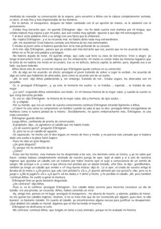 meditada de reanudar su conversación de la víspera; pero encontró a Athos con la cabeza completamente sentada,
es decir, el más fino y más impenetrable de los hombres.
   Por lo demás, el mosquetero, después de haber cambiado con él un apretón de manos, se le adelantó con el
pensamiento.
   -Estaba muy borracho ayer, mi querido D'Artagnan -dijo-; me he dado cuenta esta mañana por mi lengua, que
estaba todavía muy espesa y por mi pulso, que aún estaba muy agitado; apuesto a que dije mil extravagancias.
   Y al decir estas palabras miró a su amigo con una fijeza que lo embarazó.
   -No -replicó D'Artagnan-, y si no recuerdo mal, no habéis dicho nada muy extraordinario.
   -¡Ah, me asombráis! Creía haberos contado una historia de las más lamentables.
   Y miraba al joven como si hubiera querido leer en lo más profundo de su corazón.
   -A fe mía -dijo D'Artagnan-, parece que yo estaba aún más borracho que vos, puesto que no me acuerdo de nada.
   Athos no se fió de esta palabra y prosiguió:
   -No habréis dejado de notar, mi querido amigo, que cada cual tiene su clase de borrachera: triste o alegre; yo
tengo la borrachera triste, y cuando alguna vez me emborracho, mi manía es contar todas las historias lúgubres que
la tonta de mi nodriza me metió en el cerebro. Ese es mi defecto, defecto capital, lo admito; pero, dejando eso a un
lado, soy buen bebedor.
   Athos decía esto de una forma tan natural que D'Artagnan quedó confuso en su convicción.
   -Oh, de algo así me acuerdo, en efecto -prosiguió el joven tratando de volver a coger la verdad-, me acuerdo de
algo así como que hablamos de ahorcados, pero como se acuerda uno de un sueño.
   -¡Ah, lo veis! -dijo Athos palideciendo y, sin embargo, tratando de reír-. Estaba seguro, los ahorcados son mi
pesadilla.
   -Sí, sí -prosiguió D'Artagnan-, y, ya está, la memoria me vuelve: sí, se trataba..., esperad..., se trataba de una
mujer.
   -¿Lo veis? -respondió Athos volviéndose casi lívido-. Es mi famosa historia de la mujer rubia, y cuando la cuento es
que estoy borracho perdido.
   -Sí, eso es -dijo D'Artagnan-, la historia de la mujer rubia, alta y hermosa, de ojos azules. ;
   -Sí, y colgada.         1
   -Por su marido, que era un señor de vuestro conocimiento continuó D'Artagnan mirando fíjamente a Athos.
   -¡Y bien! Ya veis cómo se compromete un hombre cuando no sabe lo que se dice -prosiguió Athos encogiéndose de
hombros como si tuviera piedad de sí mismo-. Decididamente, no quiero emborracharme más, D'Artagnan, es una
mala costumbre.
   D'Artagnan guardó silencio.
   Luego Athos, cambiando de pronto de conversación:
   -A propósito -dijo-, os agradezco el caballo que me habéis traído.
   -¿Es de vuestro gusto? -preguntó D'Artagnan.
   -Sí, pero no es un caballo de aguante.
   -Os equivocáis; he hecho con él diez leguas en menos de hora y media, y no parecía más cansado que si hubiera
dado una vuelta a la plaza Saint-Sulpice.
   -Pues me dais un gran disgusto.
   -¿Un gran disgusto?
   -Sí, porque me he deshecho de él.
   -¿Cómo?
   -Estos son los hechos: esta mañana me he despertado a las seis, vos dormíais como un tronco, y yo no sabía qué
hacer; estaba todavía completamente atontado de nuestra juerga de ayer; bajé al salón y vi a uno de nuestros
ingleses que ajustaba un caballo con un tratante por haber muerto ayer el suyo a consecuencia de un vómito de
sangre. Me acerqué a él, y como vi que ofrecía cien pistolas por un alazán tostado: «Por Dios -le dije-, gentilhombre,
también yo tengo un caballo que vender.» «Y muy bueno incluso -dijo él-. Lo vi ayer, el criado de vuestro amigo lo
llevaba de la mano.» «¿Os parece que vale cien pistolas?» «Sí.» ¿Y queréis dármelo por ese precio?» «No, pero os lo
juego.» «¿Me lo jugáis?» «Sí.» «¿A qué?» «A los dados.» Y dicho y hecho; y he perdido el caballo. ¡Ah, pero también
-continuó Athos- he vuelto a ganar la montura.
   D'Artagnan hizo un gesto bastante disgustado.
   -¿Os contraría? -dijo Athos.
   -Pues sí, os lo confieso -prosiguió D'Artagnan-. Ese caballo debía serviros para hacernos reconocer un día de
batalla; era una prenda, un recuerdo. Athos, habéis cometido un error.
   -Ay, amigo mío, poneos en mi lugar -prosiguió el mosquetero-; me aburría de muerte, y además, palabra de honor,
no me gustan los caballos ingleses. Veamos, si no se trata más que de ser reconocido por alguien, pues bien, la silla
bastará; es bastante notable. En cuanto al caballo, ya encontraremos alguna excusa para justificar su desaparición.
¡Qué diablos! Un caballo es mortal; digamos que el mío ha tenido el muermo.
   D'Artagnan no desfruncía el ceño.
   -Me contraría -continuó Athos- que tengáis en tanto a esos animales, porque no he acabado mi historia.
 