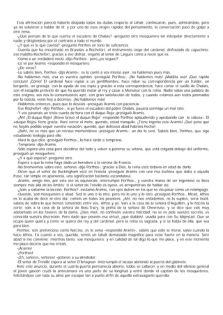 Esta afirmación pareció haberle disipado todas las dudas respecto al tahalí; continuaron, pues, admirándolo, pero
ya no volvieron a hablar de él; y por uno de esos virajes rápidos del pensamiento, la conversación pasó de golpe a
otro tema.
  -¿Qué pensáis de lo que cuenta el escudero de Chalais? -preguntó otro mosquetero sin interpelar directamente a
nadie y dirigiéndose por el contrario a todo el mundo.
  -¿Y qué es lo que cuenta? -preguntó Porthos en tono de suficiencia.
  -Cuenta que ha encontrado en Bruselas a Rochefort, el instrumento ciego del cardenal, disfrazado de capuchino;
ese maldito Rochefort, gracias a ese disfraz, engañó al señor de Laigues como a necio que es.
  -Como a un verdadero necio -dijo Porthos-; pero ¿es seguro?
  -Lo sé por Aramis -respondió el mosquetero.
  -¿De veras?
  -Lo sabéis bien, Porthos -dijo Aramis-; os lo conté a vos mismo ayer, no hablemos pues más.
  -No hablemos más, esa es vuestra opinión -prosiguió Porthos-. ¡No hablemos más! ¡Maldita sea! ¡Qué rápido
concluís! ¡Cómo! El cardenal hace espiar a un gentilhombre, hace robar su correspondencia por un traidor, un
bergante, un granuja; con la ayuda de ese espía y gracias a esta correspondencia, hace cortar el cuello de Chalais,
con el estúpido pretexto de que ha querido matar al rey y casar a Monsieur con la reina. Nadie sabía una palabra de
este enigma, vos nos lo comunicasteis ayer, con gran satisfacción de todos, y cuando estamos aún todos pasmados
por la noticia, venís hoy a decirnos: ¡No hablemos más!
  -Hablemos entonces, pues que lo deseáis -prosiguió Aramis con paciencia.
  -Ese Rochefort -dijo Porthos-, si yo fuera el escudero del pobre Chalais, pasaría conmigo un mal rato.
  -Y vos pasaríais un triste cuarto de hora con el duque Rojo -prosiguió Aramis.
  -¡Ah! ¡El duque Rojo! ¡Bravo bravo el duque Rojo! -respondió Porthos aplaudiendo y aprobando con la cabeza-. El
«duque Rojo» tiene gracia. Haré correr el mote, querido, estad tranquilo. ¡Tiene ingenio este Aramis! ¡Qué pena que
no hayáis podido seguir vuestra vocación, querido, qué delicioso abad habríais hecho!
  -¡Bah!, no es más que un retraso momentáneo -prosiguió Aramis-: un día lo seré. Sabéis bien, Porthos, que sigo
estudiando teología para ello.
  -Hará lo que dice -prosiguió Porthos-, lo hará tarde o temprano.
  -Temprano -dijo Aramis.
  -Sólo espera una cosa para decidirse del todo y volver a ponerse su sotana, que está colgada debajo del uniforme,
prosiguió un mosquetero.
  -¿Y a qué espera? -preguntó otro.
  -Espera a que la reina haya dado un heredero a la corona de Francia.
  -No bromeemos sobre esto, señores -dijo Porthos-; gracias a Dios, la reina está todavía en edad de darlo.
  -Dicen que el señor de Buckingham está en Francia -prosiguió Aramis con una risa burlona que daba a aquella
frase, tan simple en apariencia, una significación bastante escandalosa.
  -Aramis, amigo mío, por esta vez os equivocáis -interrumpió Porthos-, y vuestra manía de ser ingenioso os lleva
siempre más allá de los límites; si el señor de Tréville os oyese, os arrepentiríais de hablar así.
  -¿Vais a soltarme la lección, Porthos? -exclamó Aramis, con ojos dulces en los que se vio pasar como un relámpago.
  -Querido, sed mosquetero o abad. Sed lo uno o lo otro, pero no lo uno y lo otro -prosiguió Porthos-. Mirad, Athos
os lo acaba de decir el otro día: coméis en todos los pesebres. ¡Ah!, no nos enfademos, os lo suplico, sería inútil,
sabéis de sobra lo que hemos convenido entre vos, Athos y yo. Vais a la casa de la señora D'Aiguillon, y le hacéis la
corte; vais a la casa de la señora de Bois-Tracy, la prima de la señora de Chevreuse, y se dice que vais muy
adelantado en los favores de la dama. ¡Dios mío!, no confeséis vuestra felicidad, no se os pide vuestro secreto, es
conocida vuestra discreción. Pero dado que poseéis esa virtud, ¡qué diablos!, usadla para con Su Majestad. Que se
ocupe quien quiera y como se quiera del rey y del cardenal; pero la reina es sagrada, y si se habla de ella, que sea
para bien.
  Porthos, sois pretencioso como Narciso, os lo aviso -respondió Aramis-, sabéis que odio la moral, salvo cuando la
hace Athos. En cuanto a vos, querido, tenéis un tahalí demasiado magnífico para estar fuerte en la materia. Seré
abad si me conviene; mientras tanto, soy mosquetero: y en calidad de tal digo lo que me place, y en este momento
me place deciros que me irritáis.
  -¡Aramis!
  -¡Porthos!
  -¡Eh, señores, señores! -gritaron a su alrededor.
  -El señor de Tréville espera al señor D'Artagnan -interrumpió el lacayo abriendo la puerta del gabinete.
  Ante este anuncio, durante el cual la puerta permanecía abierta, todos se callaron, y en medio del silencio general
el joven gascón cruzó la antecámara en una parte de su longitud y entró donde el capitán de los mosqueteros,
felicitándose con toda su alma por escapar tan a punto al fin de aquella extravagante querella.
 