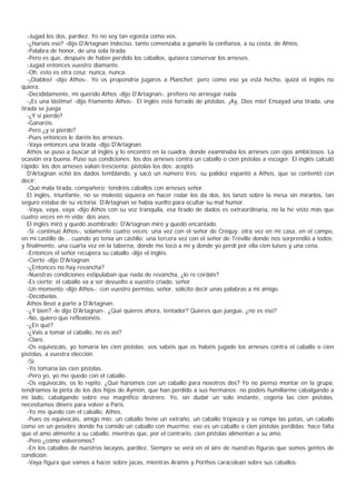 -Jugad los dos, pardiez. Yo no soy tan egoísta como vos.
   -¿Haríais eso? -dijo D'Artagnan indeciso, tanto comenzaba a ganarle la confianza, a su costa, de Ahtos.
   -Palabra de honor, de una sola tirada.
   -Pero es que, después de haber perdido los caballos, quisiera conservar los arneses.
   -Jugad entonces vuestro diamante.
   -Oh, esto es otra cosa; nunca, nunca.
   -¡Diablos! -dijo Athos-. Yo os propondría jugaros a Planchet; pero como eso ya está hecho, quizá el inglés no
quiera.
   -Decididamente, mi querido Athos -dijo D'Artagnan-, prefiero no arriesgar nada.
   -¡Es una lástima! -dijo fríamente Athos-. El inglés está forrado de pistolas. ¡Ay, Dios mío! Ensayad una tirada, una
tirada se juega
   -¿Y si pierdo?
   -Ganaréis.
   -Pero ¿y si pierdo?
   -Pues entonces le daréis los arneses.
   -Vaya entonces una tirada -dijo D'Artagnan.
   Athos se puso a buscar al inglés y lo encontró en la cuadra, donde examinaba los arneses con ojos ambiciosos. La
ocasión era buena. Puso sus condiciones: los dos arneses contra un caballo o cien pistolas a escoger. El inglés calculó
rápido: los dos arneses valían trescienta: pistolas los dos; aceptó.
   D'Artagnan echó los dados temblando, y sacó un número tres; su palidez espantó a Athos, que se contentó con
decir:
   -Qué mala tirada, compañero; tendréis caballos con arneses señor.
   El inglés, triunfante, no se molestó siquiera en hacer rodar los da dos, los lanzó sobre la mesa sin mirarlos, tan
seguro estaba de su victoria; D'Artagnan se había vuelto para ocultar su mal humor.
   -Vaya, vaya, vaya -dijo Athos con su voz tranquila, esa tirado de dados es extraordinaria, no la he visto más que
cuatro veces en m vida: dos ases.
   El inglés miró y quedó asombrado; D'Artagnan miró y quedó encantado.
   -Sí -continuó Athos-, solamente cuatro veces: una vez con el señor de Créquy; otra vez en mi casa, en el campo,
en mi castillo de... cuando yo tenía un castillo; una tercera vez con el señor de Tréville donde nos sorprendió a todos;
y finalmente, una cuarta vez en la taberna, donde me tocó a mí y donde yo perdí por ella cien luises y una cena.
   -Entonces el señor recupera su caballo -dijo el inglés.
   -Cierto -dijo D'Artagnan
   -¿Entonces no hay revancha?
   -Nuestras condiciones estipulaban que nada de revancha, ¿lo re cordáis?
   -Es cierto; el caballo va a ser devuelto a vuestro criado, señor
   -Un momento -dijo Athos-; con vuestro permiso, señor, solicito decir unas palabras a mi amigo.
   -Decídselas.
   Athos llevó a parte a D'Artagnan.
   -¿Y bien? -le dijo D'Artagnan-. ¿Qué quieres ahora, tentador? Quieres que juegue, ¿no es eso?
   -No, quiero que reflexionéis.
   -¿En qué?
   -¿Vais a tomar el caballo, no es así?
   -Claro.
   -Os equivocáis, yo tomaría las cien pistolas; vos sabéis que os habéis jugado los arneses contra el caballo o cien
pistolas, a vuestra elección.
   -Sí.
   -Yo tomaría las cien pistolas.
   -Pero yo, yo me quedo con el caballo.
   -Os equivocáis, os lo repito. ¿Qué haríamos con un caballo para nosotros dos? Yo no pienso montar en la grupa,
tendríamos la pinta de los dos hijos de Aymón, que han perdido a sus hermanos; no podéis humillarme cabalgando a
mi lado, cabalgando sobre ese magnífico destrero. Yo, sin dudar un solo instante, cogería las cien pistolas,
necesitamos dinero para volver a Paris.
   -Yo me quedo con el caballo, Athos.
   -Pues os equivocáis, amigo mío: un caballo tiene un extraño, un caballo tropieza y se rompe las patas, un caballo
come en un pesebre donde ha comido un caballo con muermo: eso es un caballo o cien pistolas perdidas; hace falta
que el amo alimente a su caballo, mientras que, por el contrario, cien pistolas alimentan a su amo.
   -Pero ¿cómo volveremos?
   -En los caballos de nuestros lacayos, pardiez. Siempre se verá en el aire de nuestras figuras que somos gentes de
condición.
   -Vaya figura que vamos a hacer sobre jacas, mientras Aramis y Porthos caracolean sobre sus caballos.
 