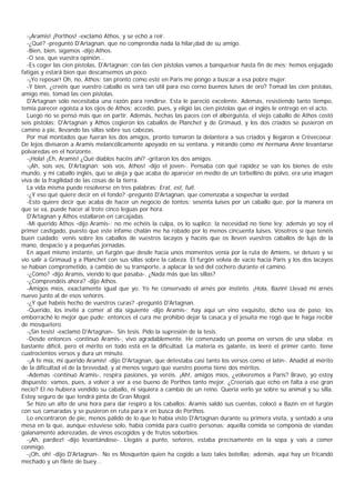 -¡Aramis! ¡Porthos! -exclamó Athos, y se echó a reír.
  -¿Qué? -preguntó D'Artagnan, que no comprendía nada la hilar¡dad de su amigo.
  -Bien, bien, sigamos -dijo Athos.
  -O sea, que vuestra opinión...
  -Es coger las cien pistolas, D'Artagnan; con las cien pistolas vamos a banquetear hasta fin de mes: hemos enjugado
fatigas y estará bien que descansemos un poco.
  -¡Yo reposar! Oh, no, Athos; tan pronto como esté en Paris me pongo a buscar a esa pobre mujer.
  -Y bien, ¿creéis que vuestro caballo os será tan útil para eso corno buenos luises de oro? Tomad las cien pistolas,
amigo mío, tomad las cien pistolas.
  D'Artagnan sólo necesitaba una razón para rendirse. Esta le pareció excelente. Además, resistiendo tanto tiempo,
temía parecer egoísta a los ojos de Athos; accedió, pues, y eligió las cien pistolas que el inglés le entregó en el acto.
  Luego no se pensó más que en partir. Además, hechas las paces con el alberguista, el viejo caballo de Athos costó
seis pistolas; D'Artagnan y Athos cogieron los caballos de Planchet y de Grimaud, y los dos criados se pusieron en
camino a pie, llevando las sillas sobre sus cabezas.
  Por mal montados que fueran los dos amigos, pronto tomaron la delantera a sus criados y llegaron a Crèvecoeur.
De lejos divisaron a Aramis melancólicamente apoyado en su ventana, y mirando como mi hermana Anne levantarse
polvaredas en el horizonte.
  -¡Hola! ¡Eh, Aramis! ¿Qué diablos hacéis ahí? -gritaron los dos amigos.
  -¡Ah, sois vos, D'Artagnan; sois vos, Athos! -dijo el joven-. Pensaba con qué rapidez se van los bienes de este
mundo, y mi caballo inglés, que se aleja y que acaba de aparecer en medio de un torbellino de polvo, era una imagen
viva de la fragilidad de las cosas de la tierra.
  La vida misma puede resolverse en tres palabras: Erat, est, fuit.
  -¿Y eso qué quiere decir en el fondo? -preguntó D'Artagnan, que comenzaba a sospechar la verdad.
  -Esto quiere decir que acaba de hacer un negocio de tontos: sesenta luises por un caballo que, por la manera en
que se va, puede hacer al trote cinco leguas por hora.
  D'Artagnan y Athos estallaron en carcajadas.
  -Mi querido Athos -dijo Aramis-: no me echéis la culpa, os lo suplico; la necesidad no tiene ley; además yo soy el
primer castigado, puesto que este infame chalán me ha robado por lo menos cincuenta luises. Vosotros sí que tenéis
buen cuidado; venís sobre los caballos de vuestros lacayos y hacéis que os lleven vuestros caballos de lujo de la
mano, despacio y a pequeñas jornadas.
  En aquel mismo instante, un furgón que desde hacía unos momentos venía por la ruta de Amiens, se detuvo y se
vio salir a Grimaud y a Planchet con sus sillas sobre la cabeza. El furgón volvía de vacío hacia París y los dos lacayos
se habían comprometido, a cambio de su transporte, a aplacar la sed del cochero durante el camino.
  -¿Cómo? -dijo Aramis, viendo lo que pasaba-. ¿Nada más que las sillas?
  -¿Comprendéis ahora? -dijo Athos.
  -Amigos míos, exactamente igual que yo. Yo he conservado el arnés por instinto. ¡Hola, Bazin! Llevad mi arnés
nuevo junto al de esos señores.
  -¿Y qué habéis hecho de vuestros curas? -preguntó D'Artagnan.
  -Querido, los invité a comer al día siguiente -dijo Aramis-; hay aquí un vino exquisito, dicho sea de paso; los
emborraché lo mejor que pude; entonces el cura me prohibió dejar la casaca y el jesuita me rogó que le haga recibir
de mosquetero.
  -¡Sin tesis! -exclamó D'Artagnan-. Sin tesis. Pido la supresión de la tesis.
  -Desde entonces -continuó Aramis-, vivo agradablemente. He comenzado un poema en versos de una sílaba; es
bastante difícil, pero el mérito en todo está en la dificultad. La materia es galante, os leeré el primer canto, tiene
cuatrocientos versos y dura un minuto.
  -¡A fe mía, mi querido Aramis! -dijo D'Artagnan, que detestaba casi tanto los versos como el latín-. Añadid al mérito
de la dificultad el de la brevedad, y al menos seguro que vuestro poema tiene dos méritos.
  -Además -continuó Aramis-, respira pasiones, ya veréis. ¡Ah!, amigos míos, ¿volveremos a París? Bravo, yo estoy
dispuesto; vamos, pues, a volver a ver a ese bueno de Porthos tanto mejor. ¿Creeríais que echo en falta a ese gran
necio? El no hubiera vendido su caballo, ni siquiera a cambio de un reino. Quería verlo ya sobre su animal y su silla.
Estoy seguro de que tendrá pinta de Gran Mogol.
  Se hizo un alto de una hora para dar respiro a los caballos; Aramis saldó sus cuentas, colocó a Bazin en el furgón
con sus camaradas y se pusieron en ruta para ir en busca de Porthos.
  Lo encontraron de pie, menos pálido de lo que lo había visto D'Artagnan durante su primera visita, y sentado a una
mesa en la que, aunque estuviese solo, había comida para cuatro personas; aquella comida se componía de viandas
galanamente aderezadas, de vinos escogidos y de frutos soberbios.
  -¡Ah, pardiez! -dijo levantándose-. Llegáis a punto, señores, estaba precisamente en la sopa y vais a comer
conmigo.
  -¡Oh, oh! -dijo D'Artagnan-. No es Mosquetón quien ha cogido a lazo tales botellas; además, aquí hay un fricandó
mechado y un filete de buey...
 