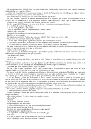 -Me voy recuperando -dijo Porthos-, me voy recuperando; nada debilita tanto como esos malditos esguinces.
¿Habéis tenido vos esguinces, Athos?
  -Jamás; sólo recuerdo que en nuestra escaramuza de la calle de Férou recibí una estocada que al cabo de quince o
dieciocho días me produjo exactamente el mismo efecto.
  -Pero esta comida no era sólo para vos, mi querido Porthos -dijo Aramis.
  -No -dijo Porthos-; esperaba a algunos gentileshombres de la vecindad que acaban de comunicarme que no
vendrán; vos los reemplazaréis, y yo no perderé en el cambio. ¡Hola, Mosquetón! ¡Sillas, y que se doblen las botellas!
  -¿Sabéis lo que estamos comiendo? -dijo Athos al cabo de diez minutos.
  -Pardiez -respondió D'Artagnan-; yo como carne de buey mechada con cardos y con tuétanos.
  -Y yo chuletas de cordero -dijo Porthos.
  -Y yo una pechuga de ave -dijo Aramis.
  -Todos os equivocáis, señores -respondió Athos-; coméis caballo.
  -¡Vamos! -dijo D'Artagnan.
  -¿Caballo? -preguntó Aramis con una mueca de disgusto.
  Sólo Porthos no respondió.
  -Sí, caballo, ¿no es cierto, Porthos, que comemos caballo? Quizá incluso con arreos y todo.
  -No, señores; he guardado el arnés -dijo Porthos.
  -A fe que todos somos iguales -dijo Aramis-; se diría que estábamos de acuerdo.
  -¡Qué queréis! -dijo Porthos-. Este caballo causaba vergüenza a mis visitantes y no he querido humillarlos.
  -Y en cuanto a vuestra duquesa, sigue en las aguas, ¿no es cierto? -prosiguió D'Artagnan.
  -Allí sigue -respondió Porthos-. Palabra que el gobernador de la provincia, uno de los gentileshombres que esperaba
a cenar hoy, parecía desearlo tanto que se lo he dado.
  -¡Dado! -exclamó D'Artagnan.
  -¡Oh, Dios mío! ¡Sí, dado! Esa es la palabra -dijo Porthos-; porque ciertamente valía ciento cincuenta luises, y el
ladrón no ha querido pagármelo más que en ochenta.
  -¿Sin la silla? -dijo Aramis.
  -Sí, sin la silla.
  -Observaréis, señores -dijo Athos-, que, pese a todo, Porthos ha sido el que mejor negocio ha hecho de todos
nosotros.
  Se produjo entonces un hurra de risas que dejaron al pobre Porthos completamente atónito; pero pronto se le
explicó la razón de aquella hilaridad, que él compartió ruidosamente, según su costumbre.
  -¿De modo que todos tenemos dinero? -dijo D'Artagnan.
  -No por lo que mí toca -dijo Athos-; me ha parecido tan bueno el vino español de Aramis que he hecho cargar
sesenta botellas en el furgón de los lacayos; eso me ha dejado sin nada.
  -En cuanto a mí -dijo Aramis-, imaginaos que di hasta mi último céntimo a la iglesia de Montdidier y a los jesuitas
de Amiens, he tenido que hacerme cargo de los compromisos que había contraído, misas encargadas por mí y para
vos, señores; que se dirán, señores, y que no dudo que nos han de servir de maravilla.
  -Y yo -dijo Porthos-, ¿creéis que mi esguince no me ha costado nada? Sin contar la herida de Mosquetón, por la
que he tenido que hacer venir al cirujano dos veces al día, el cual me ha hecho pagar doble sus visitas, so pretexto
de que ese imbécil de Mosquetón había ido a recibir una bala en un lugar que no se enseña generalmente más que a
los boticarios; por eso le he recomendado encarecidamente no volver a dejarse herir ahí.
  -Vamos, vamos -dijo Athos, cambiando una sonrisa con D'Artagnan y Aramis-, veo que os habéis comportado a lo
grande con vuestro pobre mozo; es propio de un buen amo.
  -En resumen -continuó Porthos-: pagados mis gastos, me quedará una treintena de escudos.
  -Y a mí una decena de pistolas -dijo Aramis.
  -Vamos -dijo Athos-, parece que nosotros somos los Cresos de la sociedad. De vuestras cien pistolas, ¿cuánto os
queda, D'Artagnan?
  -¿De mis cien pistolas? En primer lugar, os he dado cincuenta.
  -¿Eso creéis?
  -¡Pardiez!
  -Ah, es cierto, ahora me acuerdo.
  -Luego he pagado seis al hostelero.
  -¡Qué animal de hostelero! ¿Por qué le habéis dado seis pistolas?
  -Es lo que vos me dijisteis que le diese.
  -Es cierto que soy demasiado bueno. En resumen, ¿qué queda?
  -Veinticinco pistolas -dijo D'Artagnan.
  -Y yo -dijo Athos, sacando algo de calderilla de su bolsillo-, yo...
  -Vos, nada.
  -A fe que es tan poco que no merece la pena juntarlo en el montón.
  -Ahora calculemos cuánto poseemos en total. ¿Porthos?
 
