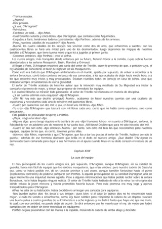 -Treinta escudos.
  -¿Aramis?
  -Diez pistolas.
  -¿Y vos, D'Artagnan?
  -Veinticinco.
  -Eso hace un total... -dijo Athos.
  -Cuatrocientas setenta y cinco libras -dijo D'Artagnan, que contaba como Arquímedes.
  -Llegados a Paris, tendremos todavía cuatrocientas -dijo Porthos-, además de los arneses.
  -Pero ¿nuestros caballos de escuadrón? -dijo Aramis.
  -Bueno, los cuatro caballos de los lacayos nos servirán como dos de amo, que echaremos a suertes; con las
cuatrocientas libras se hará una mitad para uno de los desmontados, luego dejaremos las migajas de nuestros
bolsillos a D'Artagnan, que tiene buena mano y que irá a jugarlas al primer garito.
  -Cenemos entonces -dijo Porthos-; esto se enfría.
  Los cuatro amigos, más tranquilos desde entonces por su futuro, hicieron honor a la comida, cuyas sobras fueron
abandonadas a los señores Mosquetón, Bazin, Planchet y Grimaud.
  Al llegar a París, D'Artagnan encontró una carta del señor de Tréville, quien le prevenía de que, a petición suya, el
rey acababa de concederle el favor de ingresar en los mosqueteros.
  Como esto era todo lo que D'Artagnan ambicionaba en el mundo, aparte por supuesto, de volver a encontrar a la
señora Bonacieux, corrió todo contento en busca de sus camaradas, a los que acababa de dejar hacía media hora, y a
los que encontró muy tristes y muy preocupados. Estaban reunidos todos en consejo en casa de Athos, cosa que
indicaba siempre circunstancias de cierta gravedad.
  El señor de Tréville acababa de hacerles avisar que la intención muy meditada de Su Majestad era iniciar la
campaña el primero de mayo, y tenían que preparar de inmediato los equipos.
  Los cuatro filósofos se miraron todo pasmados: el señor de Tréville no bromeaba en materia de disciplina.
  -¿Y en cuánto estimáis esos esquipos? -dijo D'Artagnan.
  -¡Oh! No hay más que decirlo -prosiguió Aramis-, acabamos de hacer nuestras cuentas con una cicatería de
espartanos y necesitamos cada uno de nosotros mil quinientas libras.
  -Cuatro por quinientas son dos mil; o sea, en total seis mil libras -dijo Athos.
  -Yo creo -dijo D'Artagnan- que bastará con mil libras cada uno; cierto que no hablo como espartano, sino como
procurador...
  Esta palabra de procurador despertó a Porthos.
  -¡Vaya, tengo una idea! -dijo.
  -Algo es algo; yo no tengo siquiera ni la sombra de una -dijo fríamente Athos-; en cuanto a D'Artagnan, señores, la
felicidad de ser en adelante uno de nosotros le ha vuelto loco. ¡Mil libras! Declaro que para mí sólo necesito dos mil.
  -Cuatro or dos son ocho -dijo entonces Aramis-; por tanto, son ocho mil liras las que necesitamos para nuestros
equipos, equipos de los que, es cierto, tenemos ya las sillas.
  -Además -dijo Athos, esperando a que D'Artagnan, que iba a dar las gracias al señor de Tréville, hubiese cerrado la
puerta-; además de ese hermoso diamante que brilla en el dedo de nuestro amigo. ¡Qué diablo! D'Artagnan es
demasiado buen camarada para dejar a sus hermanos en el apuro cuando lleva en su dedo corazon el rescate de un
rey.

                                                      Capítulo XXIX

                                                   La caza del equipo

  El más preocupado de los cuatro amigos era, por supuesto, D'Artagnan, aunque D'Artagnan, en su calidad de
guardia, fuera más fácil de equipar que los señores mosqueteros, que eran señores; pero nuestro cadete de Gascuña
era, como se habrá podido ver, de un carácter previsor y casi avaro, aunque también fantasioso hasta el punto
(explicad los contrarios) de poderse comparar con Porthos. A aquella preocupación de su vanidad D'Artagnan unía en
aquel momento una inquietud menos egoísta. Pese a algunas informaciones que había podido recibir sobre la señora
Bonacieux, no le había llegado ninguna noticia. El señor de Tréville había hablado de ello a la reina: la reina ignoraba
dónde estaba la joven mercera y habría prometido hacerla buscar. Pero esta promesa era muy vaga y apenas
tranquilizadora para D'Artagnan.
  Athos no salía de su habitación: había decidido no arriesgar una zancada para equiparse.
  -Nos quedan quince días -les decía a sus amigos-; pues bien, si al cabo de quince días no he encontrado nada
mejor, si nada ha venido a encontrarme, como soy buen católico para romperme la cabeza de un disparo, buscaré
una buena pelea a cuatro guardias de su Eminencia o a ocho ingleses y me batiré hasta que haya uno que me mate,
lo cual, con esa cantidad, no puede dejar de ocurrir. Se dirá entonces que he muerto por el rey, de modo que habré
cumplido con mi deber sin tener necesidad de equiparme.
  Porthos seguía paseándose con las manos a la espalda, moviendo la cabeza de arriba abajo y diciendo:
 