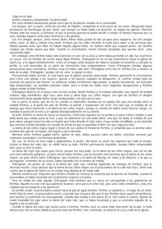 -Sigo en mi idea.
  Aramis, inquieto y despeinado, no decía nada.
  Por estos detalles desastrosos puede verse que la desolación reinaba en la comunidad.
  Los lacayos, por su parte, como los corceles de Hipólito, compartían la triste pena de sus amos. Mosquetón hacía
provisiones de mendrugos de pan; Bazin, que siempre se había dado a la devoción, no dejaba las iglesias; Planchet
miraba volar las moscas, y Grimaud, al que la penuria general no podía decidir a romper el silencio impuesto por su
amo, lanzaba suspiros como para enternecer a las piedras.
  Los tres amigos, porque, como hemos dicho, Athos había jurado no dar un paso para equiparse, los tres amigos
salían, pues, al alba y volvían muy tarde. Erraban por las calles mirando al suelo para saber si las personas que
habían pasado antes que ellos no habían dejado alguna bolsa. Se hubiera dicho que seguían pistas, tan atentos
estaban por donde quiera que iban. Cuando se encontraban, teman miradas desoladas que querían decir: ¿Has
encontrado algo?
  Sin embargo como Porthos había sido el primero en dar con su idea y como había persistido en ella, fue el primero
en actuar. Era un hombre de acción aquel digno Porthos. D'Artagnan lo vio un día encantinarse hacia la iglesia de
Saint-Leu, y lo siguió instintivamente: entró en el lugar santo después de haberse atusado el mostacho y estirado su
perilla, lo cual anunciaba de su parte las intenciones más conquistadoras. Como D'Artagnan tomaba algunas
precauciones para esconderse, Porthos creyó no haber sido visto. D'Artagnan entró tras él; Porthos fue a situarse al
lado de un pilar; D'Artagnan, siempre sin ser visto, se apoyó en otro.
  Precisamente había sermón, lo cual hacía que la iglesia estuviera abarrotada. Porthos aprovechó la circunstancia
para echar una ojeada a las mujeres; gracias a los buenos cuidados de Mosquetón, el, exterior estaba lejos de
anunciar las penurias del interior: su sombrero estaba ciertamente algo pelado, su pluma descolorida, sus brocados
algo deslustrados, sus puntillas bastante raídas, pero a media luz todas estas bagatelas desaparecían y Porthos
seguía siendo el bello Porthos.
  D'Artagnan observó en el banco más cercano al pilar donde Porthos y él estaban adosados una especie de beldad
madura, algo amarillenta, algo seca, pero tiesa y altiva bajo sus cofias negras. Los ojos de Porthos se dirigían
furtivamente hacia aquella dama, luego mariposeaban a lo lejos por la nave.
  Por su parte, la dama, que de vez en cuando se ruborizaba, lanzaba con la rapidez del rayo una mirada sobre el
voluble Porthos, y al punto los ojos de Porthos se ponían a mariposear con furor. Era claro que se trataba de un
manejo que hería vivamente a la dama de las cofias negras, porque se mordía los labios hasta hacerse sangre, se
arañaba la punta de la nariz y se agitaba desesperadamente en su asiento.
  Al verlo, Porthos se atusó de nuevo su mostacho, estiró una segunda vez su perilla y se puso a hacer señales a una
bella dama que estaba junto al coro, y que no solamente era una bella dama, sino que sin duda se trataba de una
gran dama, porque tenía tras ella un negrito que había llevado el cojín sobre el que estaba arrodillada, y una doncella
que sostenía el bolso bordado con escudo de armas en que se guardaba el libro con que seguía la misa.
  La dama de las cofias negras siguió a través de sus vueltas la mirada de Porthos, y comprobó que se detenía sobre
la dama del cojín de terciopelo, del negrito y de la doncella.
  Mientras tanto, Porthos jugaba fuerte: guiños de ojos, dedos puestos sobre los labios, sonrisitas asesinas que
realmente asesinaban a la hermosa desdeñada.
  Por eso, en forma de mea culpa y golpeándose el pecho, ella lanzó un ¡hum! tan vigoroso que todo el mundo,
incluso la dama del cojín rojo, se volvió hacia su lado; Porthos permaneció impasible, aunque había comprendido
bien, pero se hizo el sordo.
  La dama del cojín rojo causó gran efecto, porque era muy bella, en la dama de las cofias negras, que vio en ella
una rival realmente peligrosa: un gran efecto sobre Porthos, que la encontró más hermosa que la dama de las cofias
negras; un gran efecto sobre D'Artagnan, que reconoció a la dama de Meung, de Calais y de Douvres, a la que su
perseguidor, el hombre de la cicatriz, había saludado con el nombre de milady.
  D'Artagnan, sin perder de vista a la dama del cojín rojo, continuó siguiendo los manejos de Porthos, que le
divertían mucho; creyó adivinar que la dama de las cofias negras era la procuradora de la calle Aux Ours, tanto más
cuanto que la iglesia de Saint-Leu no estaba muy alejada de la citada calle.
  Adivinó entonces por inducción que Porthos trataba de tomarse la revancha por la derrota de Chantilly, cuando la
procuradora se había mostrado tan recalcitrante respecto a la bolsa.
  Pero en medio de todo aquello, D'Artagnan notó también que su rostro no correspondía a las galanterías de
Porthos. Aquello no eran más que quimeras ilusiones; pero para un amor real, para unos celos verdaderos, ¿hay otra
realidad que las ilusiones y las quimeras?
  El sermón acabó; la procuradora avanzó hacia la pila de agua bendita; Porthos se adelantó y, en lugar de un dedo,
metió toda la mano. La procuradora sonrió, creyendo que era para ella, por lo que Porthos hacía aquel extraordinario,
pero pronto y cruelmente fue desengañada: cuando sólo estaba a tres pasos de él, éste volvió la cabeza, fijando de
modo invariable los ojos sobre la dama del cojín rojo, que se había levantado y que se acercaba seguida de su
negrito y de su doncella.
  Cuando la dama del cojín rojo estuvo junto a Porthos, Porthos sacó su mano toda chorreante de la pila; la bella
devota tocó con su mano afilada la gruesa mano de Porthos, hizo, sonriendo, la señal de la cruz y selió de la iglesia.
 