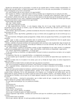 Aquello fue demasiado para la procuradora; no dudó de que aquella dama y Porthos estaban requebrándose. Si
hubiera sido una gran dama, se habría desmayado; pero como no era más que una procuradora, se contentó con
decir al mosquetero con un furor concentrado:
   -¡Eh, señor Porthos! ¿No me vais a ofrecer a mí agua bendita?
   Al oír aquella voz, Porthos se sobresaltó como lo haría un hombre que se despierta tras un sueño de cien años.
   -Se..., señora -exclamó él-. ¿Sois vos? ¿Cómo va vuestro marido, mi querido señor Coquenard? ¿Sigue tan pícaro
como siempre? ¿Dónde tenía yo los ojos, que no os he visto siquiera en las dos horas que ha durado ese sermón?
   -Estaba a dos pasos de vos, señor -respondió la procuradora-, y no me habéis visto porque no teníais ojos más que
para la hermosa dama a quien acabáis de dar agua bendita.
   Porthos fingió estar apurado.
   -¡Ah! -dijo-. Habéis notado...
   -Hay que estar ciego para no verlo.
   -Sí -dijo displicentemente Porthos-; es una duquesa amiga mía con la que tengo muchos problemas para
encontrarme por los celos de su marido, y que me había avisado que vendría hoy, sólo para verme, a esta pore
iglesia, en este barrio perdido.
   -Señor Porthos -dijo la procuradora- ¿tendríais la bondad de ofrecerme el brazo durante cinco minutos? Hablaría de
buena gana con vos.
   -Por supuesto, señora -dijo Porthos, guiñándose un ojo a sí mismo como un jugador que ríe de la víctima que va a
hacer.
   En aquel momento, D'Artagnan pasaba persiguiendo a milady; lanzó una ojeada hacia Porthos y vio aquella mirada
triunfante.
   -¡Vaya, vaya! -se dijo a sí mismo, razonando sobre el sentido de la moral extrañamente fácil de aquella época
galante-. Ahí hay uno que fácilmente podrá equiparse en el plazo previsto.
   Porthos, cediendo a la presión del brazo de su procuradora como una barca cede al gobernalle, llegó al claustro de
Saint-Magloire, pasaje poco frecuentado, encerrado por molinetes en sus dos extremos. No se veía, por el día, más
que mendigos comiendo o niños jugando.
   -¡Ah, señor Porthos! -exclamó la procuradora cuando se hubo tranquilizado de que nadie extraño a la población
habitual de la localidad podía verlos ni oírlos-. Vaya, señor Porthos, estáis hecho un conquistador, según parece.
   -¿Yo, señora? -dijo Porthos engallándose-. ¿Y eso por qué?
   -¿Y las señas de hace un momento, y el agua bendita? Pero por lo menos es una princesa esa dama, con su negrito
y su doncella.
   -Os equivocáis. Dios mío, no -respondió Porthos-, es simplemente una duquesa.
   -¿Y ese recadero que la esperaba en la puerta, y esa carroza con un cochero de lujosa librea que esperaba en su
pescante?
   Porthos no había visto ni el recadero ni la canoza; pero con su mirada de mujer celosa, la señora Coquenard lo
había visto todo.
   Porthos lamentó no haber hecho a la dama del cojín rojo princesa a la primera.
   -¡Ah, sois un muchacho amado por las hermosas, señor Porthos! -prosiguió suspirando la procuradora.
   -Pero -respondió Porthos- comprenderéis que con un físico como el que la naturaleza me ha dotado, no dejo de
tener aventuras.
   -¡Dios mío! ¡Qué pronto olvidan los hombres! -exclamó la procuradora alzando los ojos al cielo.
   -Menos pronto que las mujeres -respondió Porthos-; porque, en fin, señora, yo puedo decir que he sido víctima,
cuando herido, moribundo, me he visto abandonado a los cirujanos; yo, el vástago de una familia ilustre, que me
habíia fiado de vuestra amistad, he estado a punto de morir de mis heridas, primero; y de hambre después, en un
mal albergue de Chantilly, y eso sin que vos os hayáis dignado responder una sola vez a las ardientes cartas que os
he escrito.
   -Pero, señor Porthos... -murmuró la procuradora, que se daba cuenta de que, a juzgar por la conducta de las
mayores damas de su tiempo, había cometido un error.
   -Yo, que había sacrificado por vos a la condesa de Peñaflor...
   -Lo sé.
   -A la baronesa de...
   -Señor Porthos, no me abruméis.
   -A la duquesa de...
   -Señor Porthos, sed generoso.
   -Tenéis razón, señora; además, no acabaría.
   -Pero es que mi marido no quiere oír hablar de prestar.
   -Señora Coquenard -dijo Porthos-, acordaos de la primera carta que me escribisteis y que conservo grabada en mi
memoria.
   La procuradora lanzó un gemido.
   -Pero es que, además -dijo ella-, la suma que pedíais prestada era algo fuerte.
 