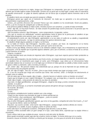 La conversación transcurría en inglés, lengua que D'Artagnan no comprendía; pero por el acento el joven creyó
adivinar que la bella inglesa estaba encolerizada; terminó con un gesto que no dejó lugar a dudas sobre la naturaleza
de aquella conversación: un golpe de abanico aplicado con tal fuerza que el pequeño adorno femenino voló en mil
pedazos.
  El caballero lanzó una carcajada que pareció exasperar a Milady.
  D'Artagnan pensó que aquél era el momento de intervenir; de modo que se aproximó a la otra portezuela,
descubriéndose respetuosamente, y dijo:
  -Señora, ¿me permitís ofreceros mis servicios? Parece que este caballero os ha encolerizado. Decid una palabra,
señora, y yo me encargo de castigarlo por su falta de cortesía.
  A las primeras palabras Milady se había vuelto, mirando al joven con extrañeza, y cuando él hubo terminado:
  -Señor -dijo ella, en muy buen francés-, de todo corazón me pondría bajo vuestra protección si la persona que me
molesta no fuera mi hermano.
  -¡Ah! Excusadme entonces -dijo D'Artagnan-; como comprenderéis, lo ignoraba, señora.
  -¿Por qué se mezcla ese atolondrado -exclamó agachándose hasta la altura de la portezuela el caballero al que
Milady había designado como pariente suyo- y por qué no sigue su camino?
  -El atolondrado lo seréis vos -dijo D'Artagnan, agachándose a su vez sobre el cuello de su caballo y respondiendó
por su lado por la portezuela-; no sigo mi camino porque me apetece detenerme aquí.
  El caballero dirigió algunas palabras en inglés a su hermana.
  -Yo os hablo en francés -dijo D'Artagnan-; hacedme, pues, el placer, por favor, de responderme en la misma
lengua. Sois el hermano de la señora, de acuerdo, pero por suerte no lo sois mío.
  Podría creerse que Milady, temerosa como lo es de ordinario cualquier mujer, iría a interponerse en aquel inicio de
provocación, a fin de impedir que la querella siguiese adelante; pero, por el contrario, se lanzó al fondo de su carroza
y gritó fríamente al cochero.
  -¡Deprisa, al palacio!
  La linda doncella lanzó una mirada de inquietud sobre D'Artagnan, cuyo buen aspecto parecía haber producido su
efecto sobre ella.
  La carroza partió dejando a los dos hombres uno frente al otro, sin ningún obstáculo material que los separase.
  El caballero hizo un movimiento para seguir al coche, pero D'Artagnan, cuya cólera ya en efervescencia había
aumentado todavía más al reconocer en él al inglés que en Amiens le había ganado su caballo y había estado a punto
de ganar a Athos su diamante, saltó a la brida y lo detuvo.
  -¡Eh, señor! -dijo-. Me parecéis todavía más atolondrado que yo, porque me da la impresión de que olvidáis que
entre nosotros hay una pequeña querella.
  -¡Ah, ah! -dijo en inglés-. Sois vos, mi señor. ¿Pero es que tonéis siempre que jugar un juego a otro!
  -Sí, y eso me recuerda que tengo una revancha que tomar. Nos veremos, señor, si manejáis tan diestramente el
estoque como el cubilete.
  -Veis de sobra que no llevo espada -dijo el inglés-. ¿Queréis haceros el valiente contra un hombre sin armas?
  -Espero que la tengáis en casa -replicó D'Artagnan-. En cualquier caso, yo tengo dos y, si queréis, os prestaré una.
  -Inútil -dijo el inglés-, estoy provisto de sobra de esa clase de utensilios.
  -Pues bien, mi digno gentilhombre -prosiguió D'Artagnan-, elegid la más larga y venid a enseñármela esta tarde.
  -¿Dónde, si os place?
  -Detrás del Luxemburgo, es un barrio encantador para paseos del género del que os propongo.
  -De acuerdo, allí estaré.
  -¿Vuestra hora?
  -La seis.
  -A propósito, probablemente tendréis también uno o dos amigos.
  -Tengo tres que estarán muy honrados de jugar la misma partida que yo.
  -¿Tres? Perfecto. ¡Qué coincidencia! -dijo D'Artagnan-. ¡Justo mi cuenta!
  -Y ahora, ¿quién sois? -preguntó el inglés.
  -Soy el señor D'Artagnan, gentilhombre gascón, que sirve en los guardias, compañía del señor Des Essarts. ¿Y vos?
  -Yo soy lord de Winter, barón de Sheffield.
  -Muy bien, soy vuestro servidor, señor barón -dijo D'Artagnan-, aunque tengáis nombres difíciles de retener.
  Y espoleando a su caballo, lo puso al galope y tomó el camino de Paris.
  Como solía hacer en semejantes ocasiones, D'Artagnan bajó derecho a casa de Athos.
  Encontró a Athos acostado sobre un gran canapé en el que, como había dicho, esperaba que su equipo viniese a
encontrarlo.
  Contó a Athos todo lo que acababa de pasar, menos la carta del señor de Wardes.
  Athos quedó encantado cuando supo que iba a batirse contra un inglés. Ya hemos dicho que era su sueño.
  Enviaron a buscar al instante a Porthos y a Aramis por los lacayos, y se los puso al corriente de la situación.
 